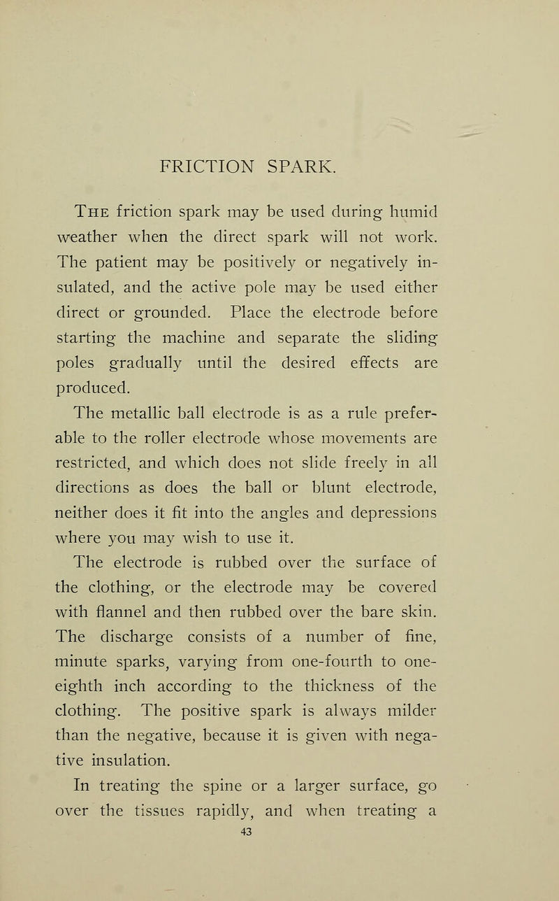 The friction spark may be used during humid weather when the direct spark will not work. The patient may be positively or negatively in- sulated, and the active pole may be used either direct or grounded. Place the electrode before starting the machine and separate the sliding poles gradually until the desired effects are produced. The metallic ball electrode is as a rule prefer- able to the roller electrode whose movements are restricted, and which does not slide freely in all directions as does the ball or blunt electrode, neither does it fit into the angles and depressions where you may wish to use it. The electrode is rubbed over the surface of the clothing, or the electrode may be covered with flannel and then rubbed over the bare skin. The discharge consists of a number of fine, minute sparks, varying from one-fourth to one- eighth inch according to the thickness of the clothing. The positive spark is always milder than the negative, because it is given with nega- tive insulation. In treating the spine or a larger surface, go over the tissues rapidly, and when treating a
