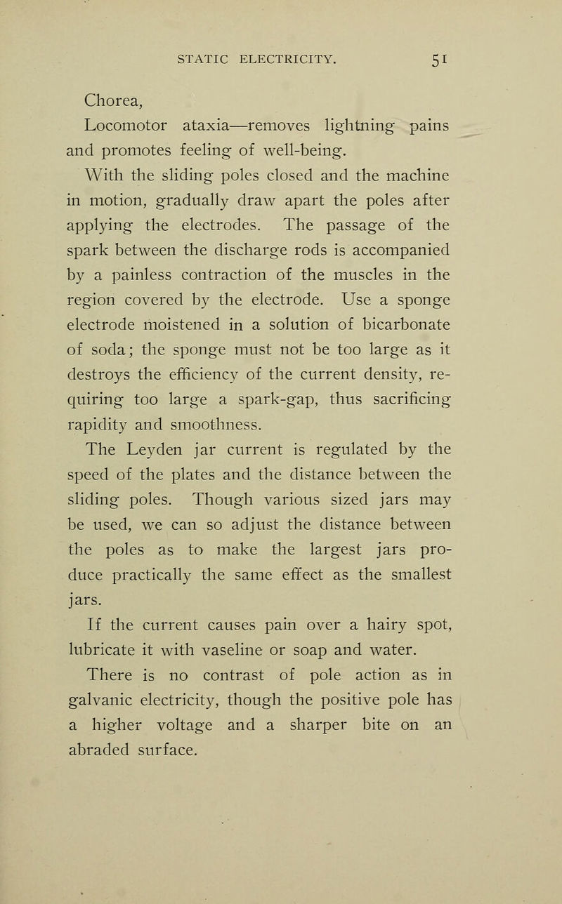 Chorea, Locomotor ataxia—removes lightning pains and promotes feehng of well-being. With the sliding poles closed and the machine in motion, gradually draw apart the poles after applying the electrodes. The passage of the spark between the discharge rods is accompanied by a painless contraction of the muscles in the region covered by the electrode. Use a sponge electrode moistened in a solution of bicarbonate of soda; the sponge must not be too large as it destroys the efficiency of the current density, re- quiring too large a spark-gap, thus sacrificing rapidity and smoothness. The Ley den jar current is regulated by the speed of the plates and the distance between the sliding poles. Though various sized jars may be used, we can so adjust the distance between the poles as to make the largest jars pro- duce practically the same effect as the smallest jars. If the current causes pain over a hairy spot, lubricate it with vaseline or soap and water. There is no contrast of pole action as in galvanic electricity, though the positive pole has a higher voltage and a sharper bite on an abraded surface.