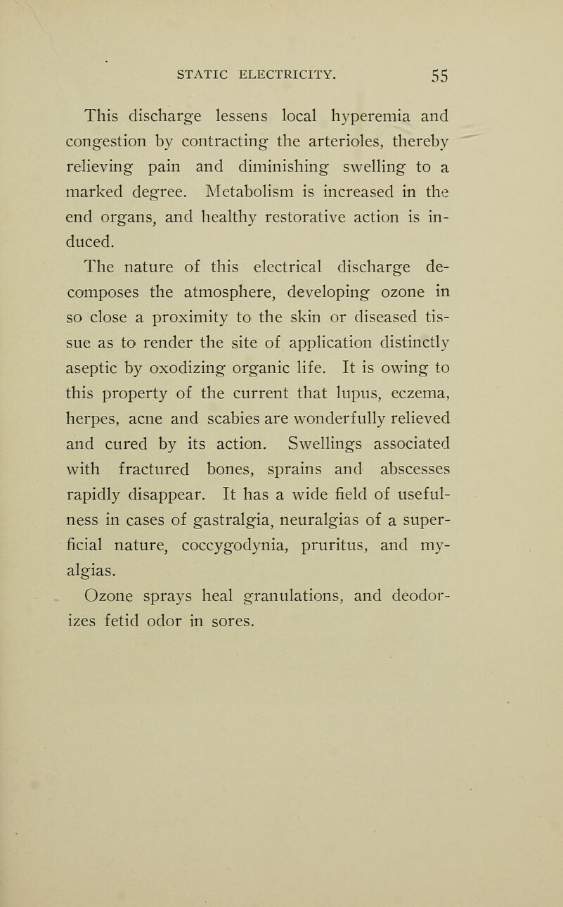 This discharge lessens local hyperemia and congestion by contracting the arterioles, thereby relieving pain and diminishing swelling to a marked degree. Metabolism is increased in the end organs, and healthy restorative action is in- duced. The nature of this electrical discharge de- composes the atmosphere, developing ozone in so close a proximity to the skin or diseased tis- sue as to render the site of application distinctly aseptic by oxodizing organic life. It is owing to this property of the current that lupus, eczema, herpes, acne and scabies are wonderfully relieved and cured by its action. Swellings associated with fractured bones, sprains and abscesses rapidly disappear. It has a wide field of useful- ness in cases of gastralgia, neuralgias of a super- ficial nature, coccygodynia, pruritus, and my- algias. Ozone sprays heal granulations, and deodor- izes fetid odor in sores.