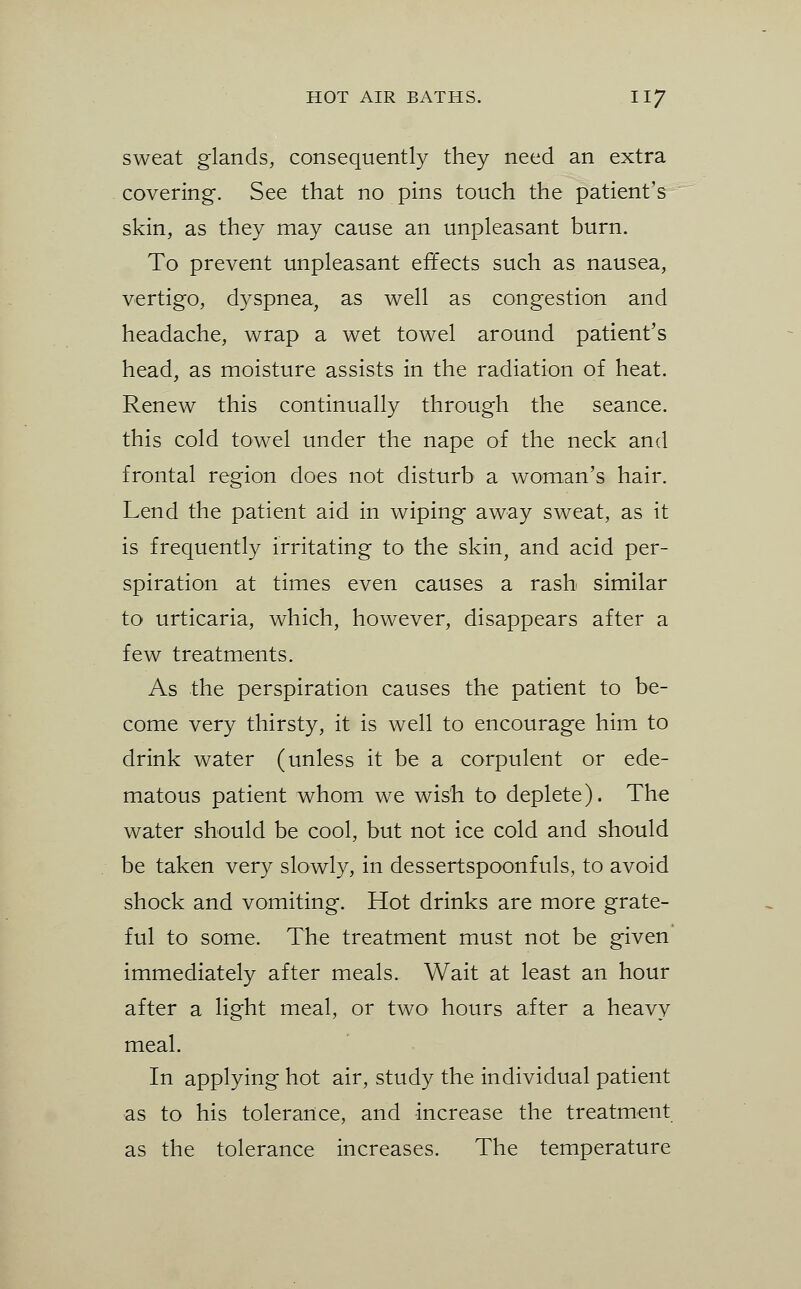 sweat glands, consequently they need an extra covering. See that no pins touch the patient's skin, as they may cause an unpleasant burn. To prevent unpleasant effects such as nausea, vertigo, dyspnea, as well as congestion and headache, wrap a wet towel around patient's head, as moisture assists in the radiation of heat. Renew this continually through the seance, this cold towel under the nape of the neck and frontal region does not disturb a woman's hair. Lend the patient aid in wiping away sweat, as it is frequently irritating to the skin, and acid per- spiration at times even causes a rash similar to urticaria, which, however, disappears after a few treatments. As the perspiration causes the patient to be- come very thirsty, it is well to encourage him to drink water (unless it be a corpulent or ede- matous patient whom we wish to deplete). The water should be cool, but not ice cold and should be taken very slowly, in dessertspoonfuls, to avoid shock and vomiting. Hot drinks are more grate- ful to some. The treatment must not be given immediately after meals. Wait at least an hour after a light meal, or two hours after a heavy meal. In applying hot air, study the individual patient as to his tolerance, and increase the treatment as the tolerance increases. The temperature