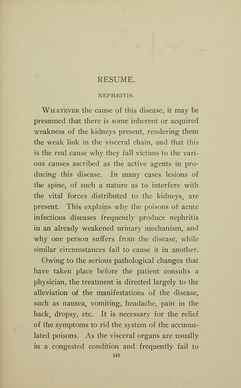 RESUME. NEPHRITIS. Whatever the cause of this disease, it may be presumed that there is some inherent or acquired weakness of the kidneys present, rendering them the weak hnk in the visceral chain, and that this is the real cause why they fall victims to the vari- ous causes ascribed as the active agents in pro- ducing this disease. In many cases lesions of the spine, of such a nature as to^ interfere with the vital forces distributed tO' the kidneys, are present. This explains why the poisons of acute infectious diseases frequently produce nephritis in an already weakened urinary mechanism, and why one person suffers from the disease, while similar circumstances fail to cause it in another. Owing to the serious pathological changes that have taken place before the patient consults a physician, the treatment is directed largely to the alleviation of the manifestations of the disease, such as nausea, vomiting, headache, pain in the back, dropsy, etc. It is necessary for the relief of the symptoms to rid the system of the accumu- lated poisons. As the visceral organs are usually in a congested condition and frequently fail to