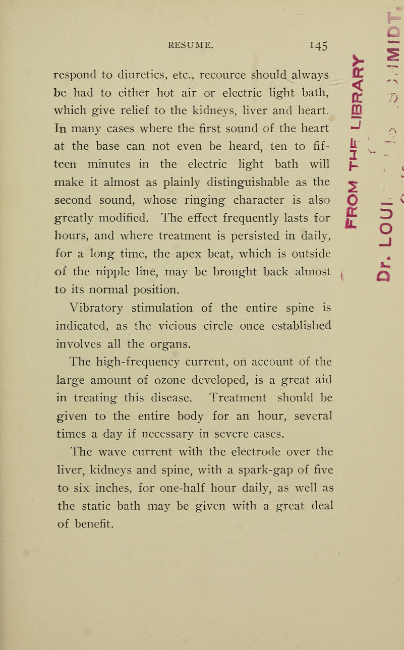 I- C respond to diuretics, etc., recource should always IL be had to either hot air or electric light bath, ^ •^. which give relief to the kidneys, liver and heart. DQ In many cases where the first sound of the heart ^ .-, at the base can not even be heard, ten to fif- Jj ,^ ' teen minutes in the electric light bath will f^ , , make it almost as plainly distinguishable as the ^ second sound, whose ringing character is also O — ^ greatly modified. The effect frequently lasts for jr -^ hours, and where treatment is persisted in daily, j\ for a long time, the apex beat, which is outside ^ of the nipple line, may be brought back almost ^ /^ to its normal position. Vibratory stimulation of the entire spine is indicated, as the vicious circle once established involves all the organs. The high-frequency current, on account of the large amount of ozone developed, is a great aid in treating this disease. Treatment should be given to the entire body for an hour, several times a day if necessary in severe cases. The wave current with the electrode over the liver^ kidneys and spine, with a spark-gap of five to six inches, for one-half hour daily, as well as the static bath may be given with a great deal of benefit.