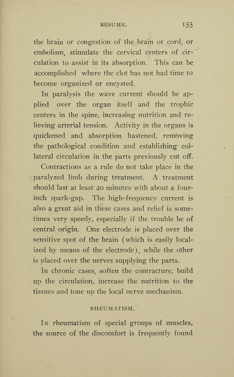 the brain or congestion of the brain or cord, or emboHsm, stimulate the cervical centers of cir- culation to assist in its absorption. This can be accomplished where the clot has not had time to become organized or encysted. In paralysis the wave current should be ap- plied over the organ itself and the trophic centers in the spine, increasing nutrition and re- lieving arterial tension. Activity in the organs is quickened and absorption hastened, removing the pathological condition and establishing col- lateral circulation in the parts previously cut of¥. Contractions as a rule do not take place in the paralyzed limb during treatment. A treatment should last at least 20 minutes with about a four- inch spark-gap. The high-frequency current is also a great aid in these cases and relief is some- times very speedy, especially if the trouble be of central origin. One electrode is placed over the sensitive spot of the brain (which is easily local- ized by means of the electrode), while the other is placed over the nerves supplying the parts. In chronic cases, soften the contracture, build up the circulation, increase the nutrition to the tissues and tone up the local nerve mechanism. RHEUMATISM. In rheumatism of special groups of muscles, the source of the discomfort is frequently found