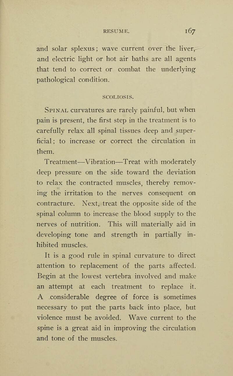 and solar splexus; wave current over the liver, and electric light or hot air baths are all agents that tend to correct or combat the underlying pathological condition. SCOLIOSIS. Spinal curvatures are rarely painful, but when pain is present, the first step in the treatment is to carefully relax all spinal tissues deep and super- ficial ; to increase or correct the circulation in them. Treatment—Vibration—Treat with moderately deep pressure on the side toward the deviation to relax the contracted muscles, thereby remov- ing the irritation to the nerves consequent on contracture. Next, treat the opposite side of the spinal column to increase the blood supply to the nerves of nutrition. This will materially aid in developing tone and strength in partially in- hibited muscles. It is a good rule in spinal curvature to direct attention to replacement of the parts affected. Begin at the lowest vertebra involved and make an attempt at each treatment to replace it. A considerable degree of force is sometimes necessary to put the parts back into place, but violence must be avoided. Wave current to the spine is a great aid in improving the circulation and tone of the muscles.