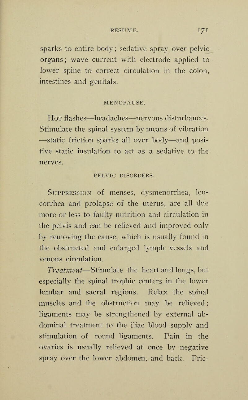 Sparks to entire body; sedative spray over pelvic organs; wave current with electrode applied to lower spine to correct circulation in the colon, intestines and genitals. MENOPAUSE. Hot flashes—headaches—nervous disturbances. Stimulate the spinal system by means of vibration —static friction sparks all over body—and posi- tive static insulation to act as a sedative to the nerves. PELVIC DISORDERS. Suppression of menses, dysmenorrhea, leu- corrhea and prolapse of the uterus, are all due more or less to faulty nutrition and circulation in the pelvis and can be relieved and improved only by removing the cause, which is usually found in the obstructed and enlarged lymph vessels and venous circulation. Treatment—Stimulate the heart and lungs, but especially the spinal trophic centers in the lower lumbar and sacral regions. Relax the spinal muscles and the obstruction may be relieved; ligaments may be strengthened by external ab- dominal treatment to the iliac blood supply and stimulation of round ligaments. Pain in the ovaries is usually relieved at once by negative spray over the lower abdomen, and back. Fric-