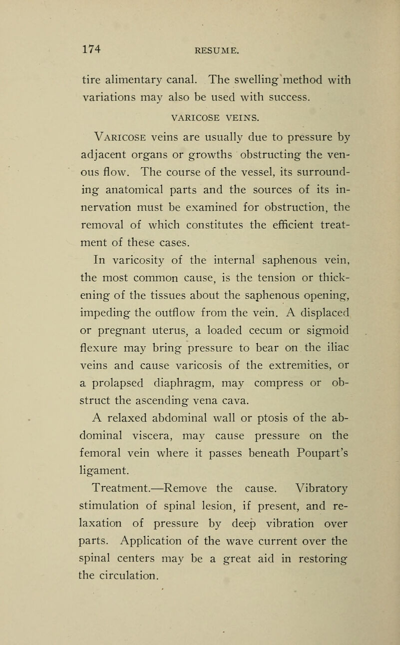 tire alimentary canal. The swelling method with variations may also be used with success. VARICOSE VEINS. Varicose veins are usually due to pressure by adjacent organs or growths obstructing the ven- ous flow. The course of the vessel, its surround- ing anatomical parts and the sources of its in- nervation must be examined for obstruction, the removal of which constitutes the efficient treat- ment of these cases. In varicosity of the internal saphenous vein, the most common cause, is the tension or thick- ening of the tissues about the saphenous opening, impeding the outflow from the vein. A displaced or pregnant uterus, a loaded cecum or sigmoid flexure may bring pressure to bear on the iliac veins and cause varicosis of the extremities, or a prolapsed diaphragm, may compress or ob- struct the ascending vena cava. A relaxed abdominal wall or ptosis of the ab- dominal viscera, may cause pressure on the femoral vein where it passes beneath Poupart's ligament. Treatment.—Remove the cause. Vibratory stimulation of spinal lesion, if present, and re- laxation of pressure by deep vibration over parts. Application of the wave current over the spinal centers may be a great aid in restoring the circulation.