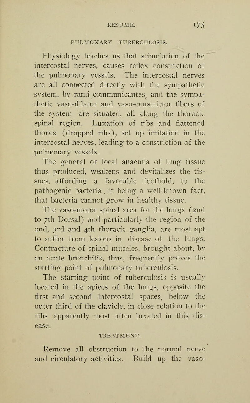 PULMONARY TUBERCULOSIS. Physiology teaches us that stimulation of the intercostal nerves, causes reflex constriction of the pulmonary vessels. The intercostal nerves are all connected directly with the sympathetic system, by rami communicantes, and the sympa- thetic vaso-dilator and vaso-constrictor fibers of the system are situated, all along the thoracic spinal region. Luxation of ribs and flattened thorax (dropped ribs), set up irritation in the intercostal nerves, leading to a constriction of the pulmonary vessels. The general or local anaemia of lung tissue thus produced, weakens and devitalizes the tis- sues, affording a favorable foothold, to the pathogenic bacteria, it being a well-known fact, that bacteria cannot grow in healthy tissue. The vaso-motor spinal area for the lungs (2nd to 7th Dorsal) and particularly the region of the 2nd, 3rd and 4th thoracic ganglia, are most apt to suffer from lesions in disease of the lungs. Contracture of spinal muscles, brought about, by an acute bronchitis, thus, frequently proves the starting point of pulmonary tuberculosis. The starting point of tuberculosis is usually located in the apices of the lungs, opposite the first and second intercostal spaces, below the outer third of the clavicle, in close relation to the ribs apparently most often luxated in this dis- ease. TREATMENT. Remove all obstruction to the normal nerve and circulatory activities. Build up the vaso-