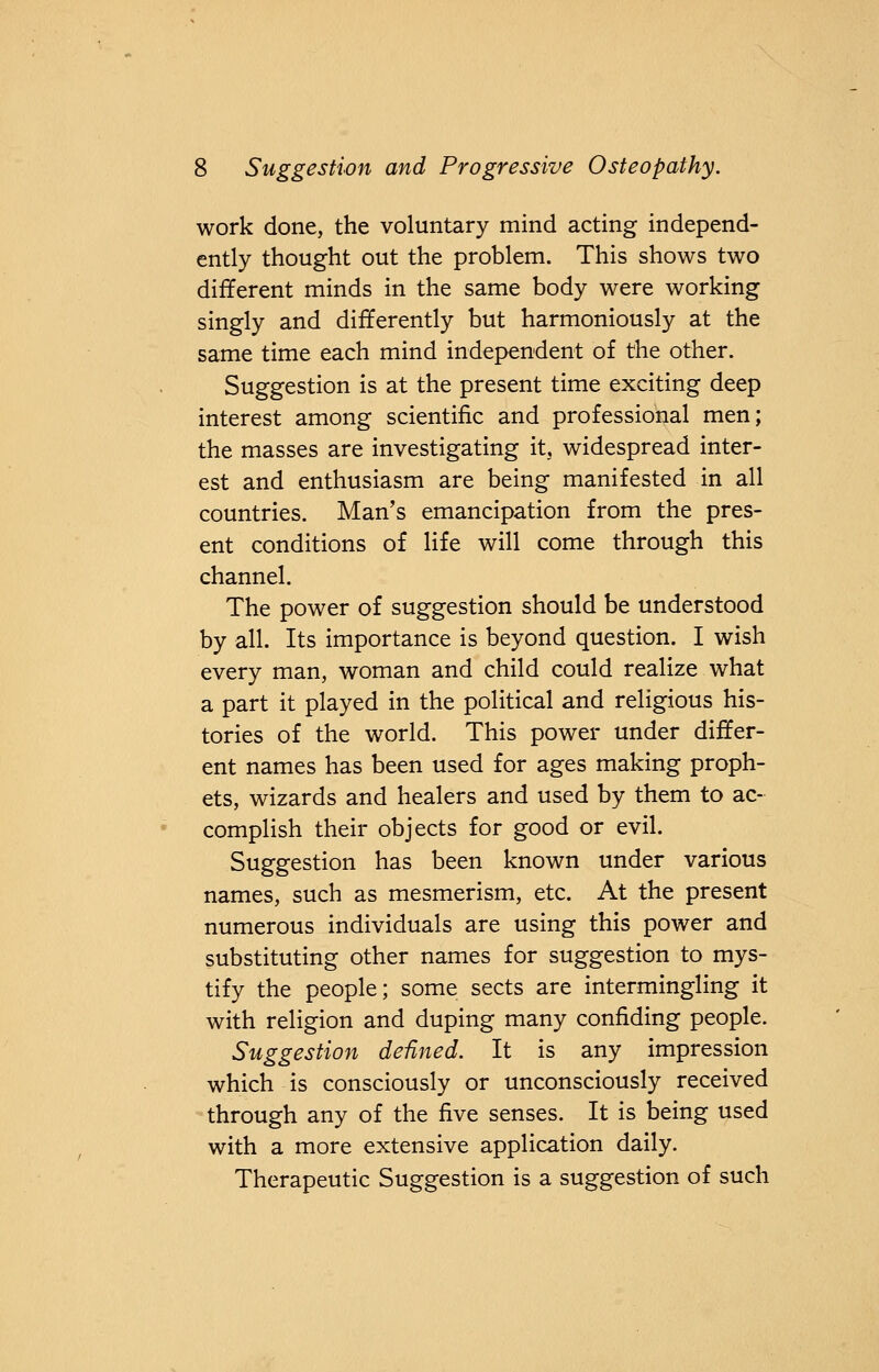 work done, the voluntary mind acting independ- ently thought out the problem. This shows two different minds in the same body were working singly and differently but harmoniously at the same time each mind independent of the other. Suggestion is at the present time exciting deep interest among scientific and professional men; the masses are investigating it, widespread inter- est and enthusiasm are being manifested in all countries. Man's emancipation from the pres- ent conditions of life will come through this channel. The power of suggestion should be understood by all. Its importance is beyond question. I wish every man, woman and child could realize what a part it played in the political and religious his- tories of the world. This power under differ- ent names has been used for ages making proph- ets, wizards and healers and used by them to ac- complish their objects for good or evil. Suggestion has been known under various names, such as mesmerism, etc. At the present numerous individuals are using this power and substituting other names for suggestion to mys- tify the people; some sects are intermingling it with religion and duping many confiding people. Suggestion defined. It is any impression which is consciously or unconsciously received through any of the five senses. It is being used with a more extensive application daily. Therapeutic Suggestion is a suggestion of such