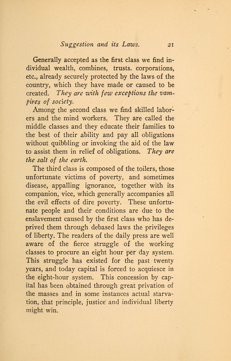 Generally accepted as the first class we find in- dividual wealth, combines, trusts, corporations, etc., already securely protected by the laws of the country, which they have made or caused to be created. They are with few exceptions the vam- pires of society. Among the second class we find skilled labor- ers and the mind workers. They are called the middle classes and they educate their families to the best of their ability and pay all obligations without quibbling or invoking the aid of the law to assist them in relief of obligations. They are the salt of the earth. The third class is composed of the toilers, those unfortunate victims of poverty, and sometimes disease, appalling ignorance, together with its companion, vice, which generally accompanies all the evil effects of dire poverty. These unfortu- nate people and their conditions are due to the enslavement caused by the first class who has de- prived them through debased laws the privileges of liberty. The readers of the daily press are well aware of the fierce struggle of the working classes to procure an eight hour per day system. This struggle has existed for the past twenty years, and today capital is forced to acquiesce in the eight-hour system. This concession by cap- ital has been obtained through great privation of the masses and in some instances actual starva- tion, that principle, justice' and individual liberty might win.