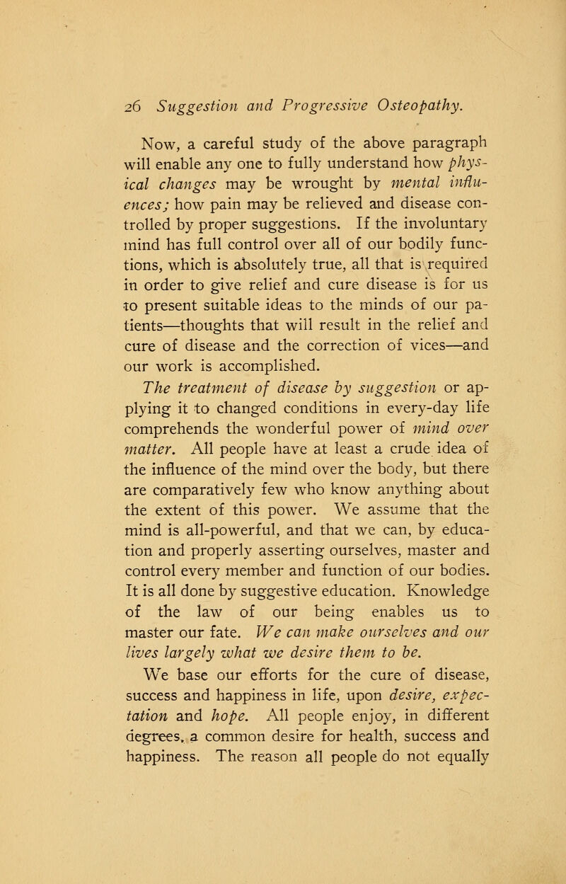 Now, a careful study of the above paragraph will enable any one to fully understand how phys- ical changes may be wrought by mental influ- ences; how pain may be relieved and disease con- trolled by proper suggestions. If the involuntary mind has full control over all of our bodily func- tions, which is absolutely true, all that is required in order to give relief and cure disease is for us to present suitable ideas to the minds of our pa- tients—thoughts that will result in the relief and cure of disease and the correction of vices—and our work is accomplished. The treatment of disease by suggestion or ap- plying it to changed conditions in every-day life comprehends the wonderful power of mind over matter. All people have at least a crude idea of the influence of the mind over the body, but there are comparatively few who know anything about the extent of this power. We assume that the mind is all-powerful, and that we can, by educa- tion and properly asserting ourselves, master and control every member and function of our bodies. It is all done by suggestive education. Knowledge of the law of our being enables us to master our fate. We can make ourselves and our lives largely what we desire them to be. We base our efforts for the cure of disease, success and happiness in life, upon desire, expec- tation and hope. All people enjoy, in different degrees, a common desire for health, success and happiness. The reason all people do not equally