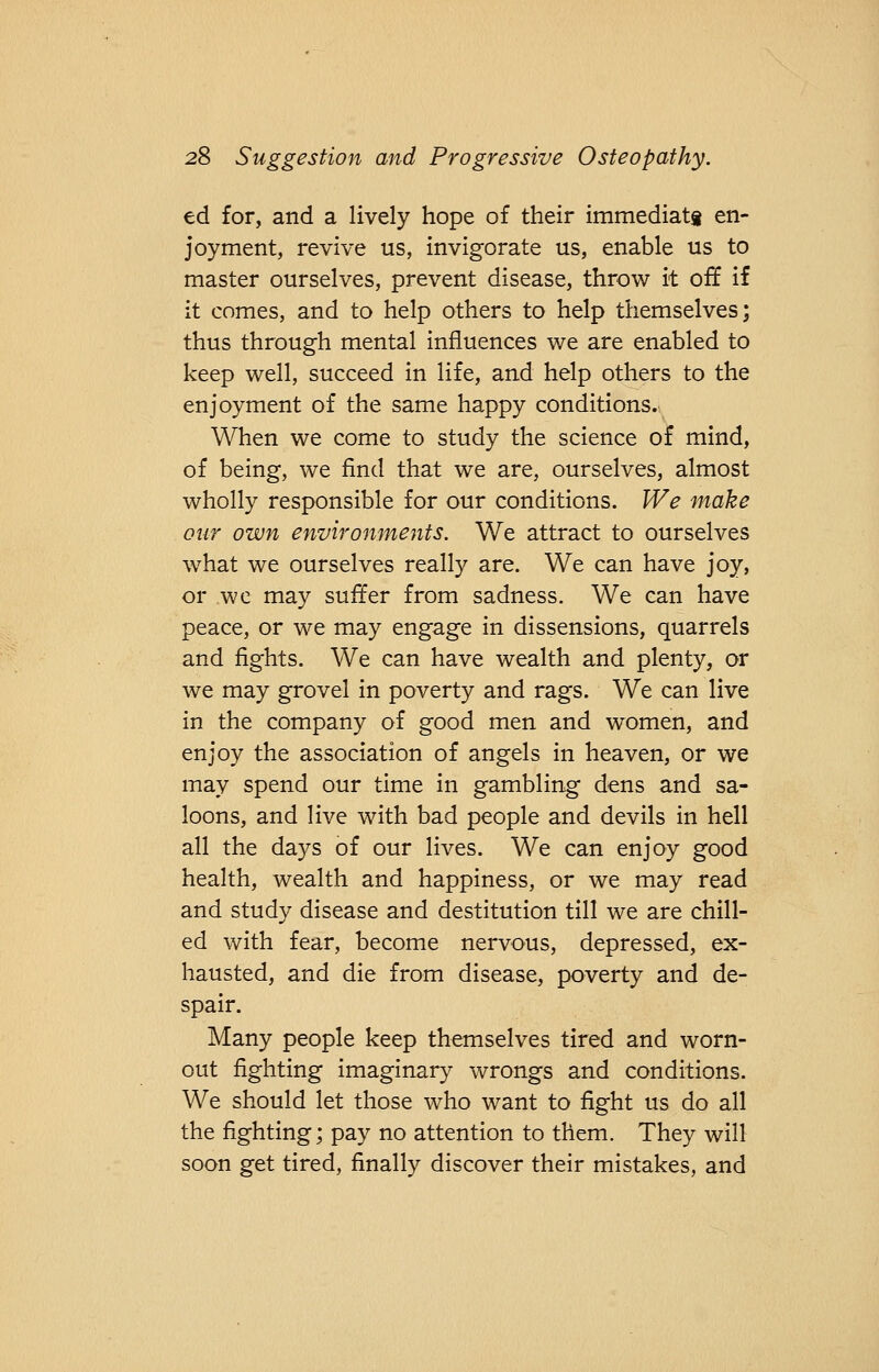 ed for, and a lively hope of their immediatg en- joyment, revive us, invigorate us, enable us to master ourselves, prevent disease, throw it off if it comes, and to help others to help themselves; thus through mental influences we are enabled to keep well, succeed in life, and help others to the enjoyment of the same happy conditions. When we come to study the science of mind, of being, we find that we are, ourselves, almost wholly responsible for our conditions. We make our own environments. We attract to ourselves what we ourselves really are. We can have joy, or we may suffer from sadness. We can have peace, or we may engage in dissensions, quarrels and fights. We can have wealth and plenty, or we may grovel in poverty and rags. We can live in the company of good men and women, and enjoy the association of angels in heaven, or we may spend our time in gambling dens and sa- loons, and live with bad people and devils in hell all the days of our lives. We can enjoy good health, wealth and happiness, or we may read and study disease and destitution till we are chill- ed with fear, become nervous, depressed, ex- hausted, and die from disease, poverty and de- spair. Many people keep themselves tired and worn- out fighting imaginary wrongs and conditions. We should let those who want to fight us do all the fighting; pay no attention to them. They will soon get tired, finally discover their mistakes, and