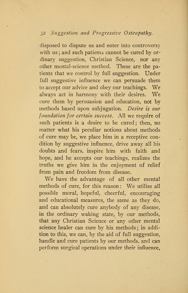 disposed to dispute us and enter into controversy with us; and such patients cannot be cured by or- dinary suggestion, Christian Science, nor any other mental-science method. These are the pa- tients that we control by full suggestion. Under full suggestive influence we can persuade them to accept our advice and obey our teachings. We always act in harmony with their desires. We cure them by persuasion and education, not by methods based upon subjugation. Desire is our foundation for certain success. All we require of such patients is a desire to be cured; then, no matter what his peculiar notions about methods of cure may be, we place him in a receptive con- dition by suggestive influence, drive away all his doubts and fears, inspire him with faith and hope, and he accepts our teachings, realizes the truths we give him in the enjoyment of relief from pain and freedom from disease. We have the advantage of all other mental methods of cure, for this reason: We utilize all possible moral, hopeful, cheerful, encouraging and educational measures, the same as they do, and can absolutely cure anybody of any disease, in the ordinary waking state, by our methods, that any Christian Science or any other mental science healer can cure by his methods; in addi- tion to this, we can, by the aid of full suggestion, handle and cure patients by our methods, and can perform surgical operations under their influence,