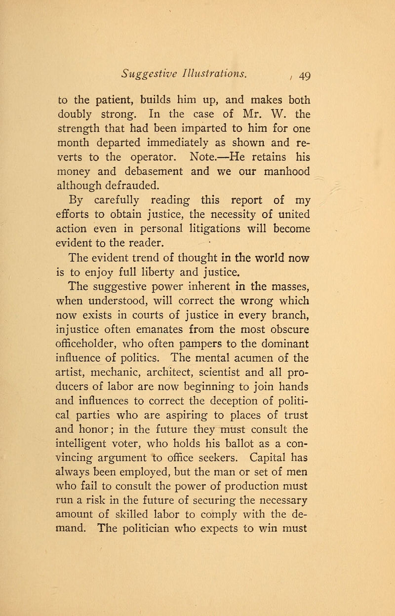 to the patient, builds him up, and makes both doubly strong. In the case of Mr. W. the strength that had been imparted to him for one month departed immediately as shown and re- verts to the operator. Note.—He retains his money and debasement and we our manhood although defrauded. By carefully reading this report of my efforts to obtain justice, the necessity of united action even in personal litigations will become evident to the reader. The evident trend of thought in the world now is to enjoy full liberty and justice. The suggestive power inherent in the masses, when understood, will correct the wrong which now exists in courts of justice in every branch, injustice often emanates from the most obscure officeholder, who often pampers to the dominant influence of politics. The mental acumen of the artist, mechanic, architect, scientist and all pro- ducers of labor are now beginning to join hands and influences to correct the deception of politi- cal parties who are aspiring to places of trust and honor; in the future they must consult the intelligent voter, who holds his ballot as a con- vincing argument to office seekers. Capital has always been employed, but the man or set of men who fail to consult the power of production must run a risk in the future of securing the necessary amount of skilled labor to comply with the de- mand. The politician who expects to win must