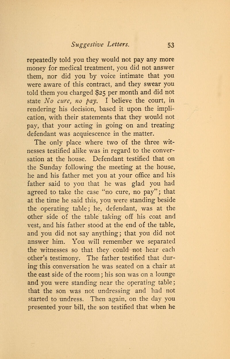 repeatedly told you they would not pay any more money for medical treatment, you did not answer them, nor did you by voice intimate that you were aware of this contract, and they swear you told them you charged $25 per month and did not state No cure, no pay. I believe the court, in rendering his decision, based it upon the impli- cation, with their statements that they would not pay, that your acting in going on and treating defendant was acquiescence in the matter. The only place where two of the three wit- nesses testified alike was in regard to the conver- sation at the house. Defendant testified that on the Sunday following the meeting at the house, he and his father met you at your office and his father said to you that he was glad you had agreed to take the case no cure, no pay; that at the time he said this, you were standing beside the operating table; he, defendant, was at the other side of the table taking off his coat and vest, and his father stood at the end of the table, and you did not say anything; that you did not answer him. You will remember we separated the witnesses so that they could not hear each other's testimony. The father testified that dur- ing this conversation he was seated on a chair at the east side of the room; his son was on a lounge and you were standing near the operating table; that the son was not undressing and had not started to undress. Then again, on the day you presented your bill, the son testified that when he