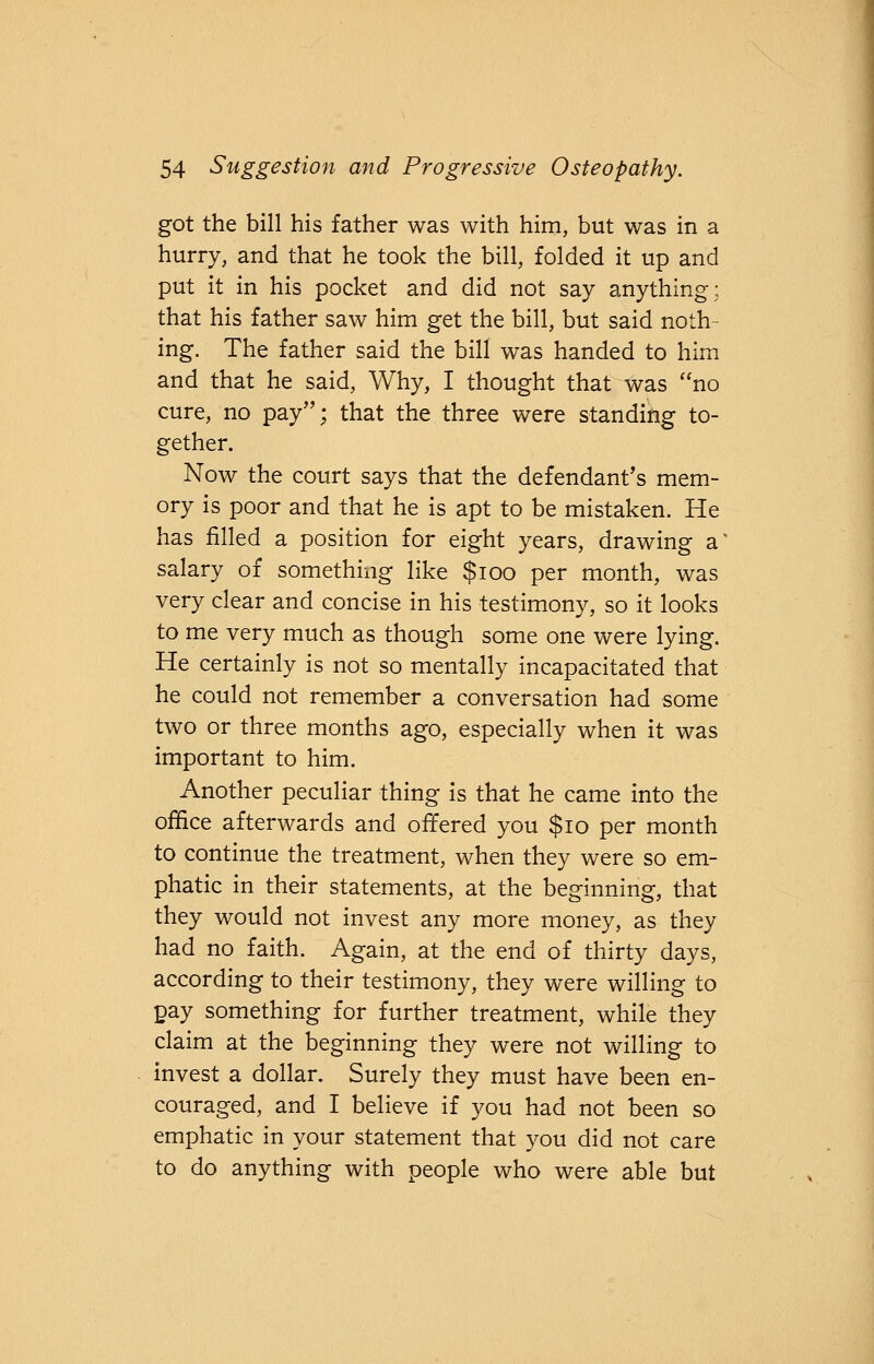 got the bill his father was with him, but was in a hurry, and that he took the bill, folded it up and put it in his pocket and did not say anything; that his father saw him get the bill, but said noth- ing. The father said the bill was handed to him and that he said, Why, I thought that was no cure, no pay; that the three were standing to- gether. Now the court says that the defendant's mem- ory is poor and that he is apt to be mistaken. He has filled a position for eight years, drawing a salary of something like $100 per month, was very clear and concise in his testimony, so it looks to me very much as though some one were lying. He certainly is not so mentally incapacitated that he could not remember a conversation had some two or three months ago, especially when it was important to him. Another peculiar thing is that he came into the office afterwards and offered you $10 per month to continue the treatment, when they were so em- phatic in their statements, at the beginning, that they would not invest any more money, as they had no faith. Again, at the end of thirty days, according to their testimony, they were willing to pay something for further treatment, while they claim at the beginning they were not willing to invest a dollar. Surely they must have been en- couraged, and I believe if you had not been so emphatic in your statement that you did not care to do anything with people who were able but