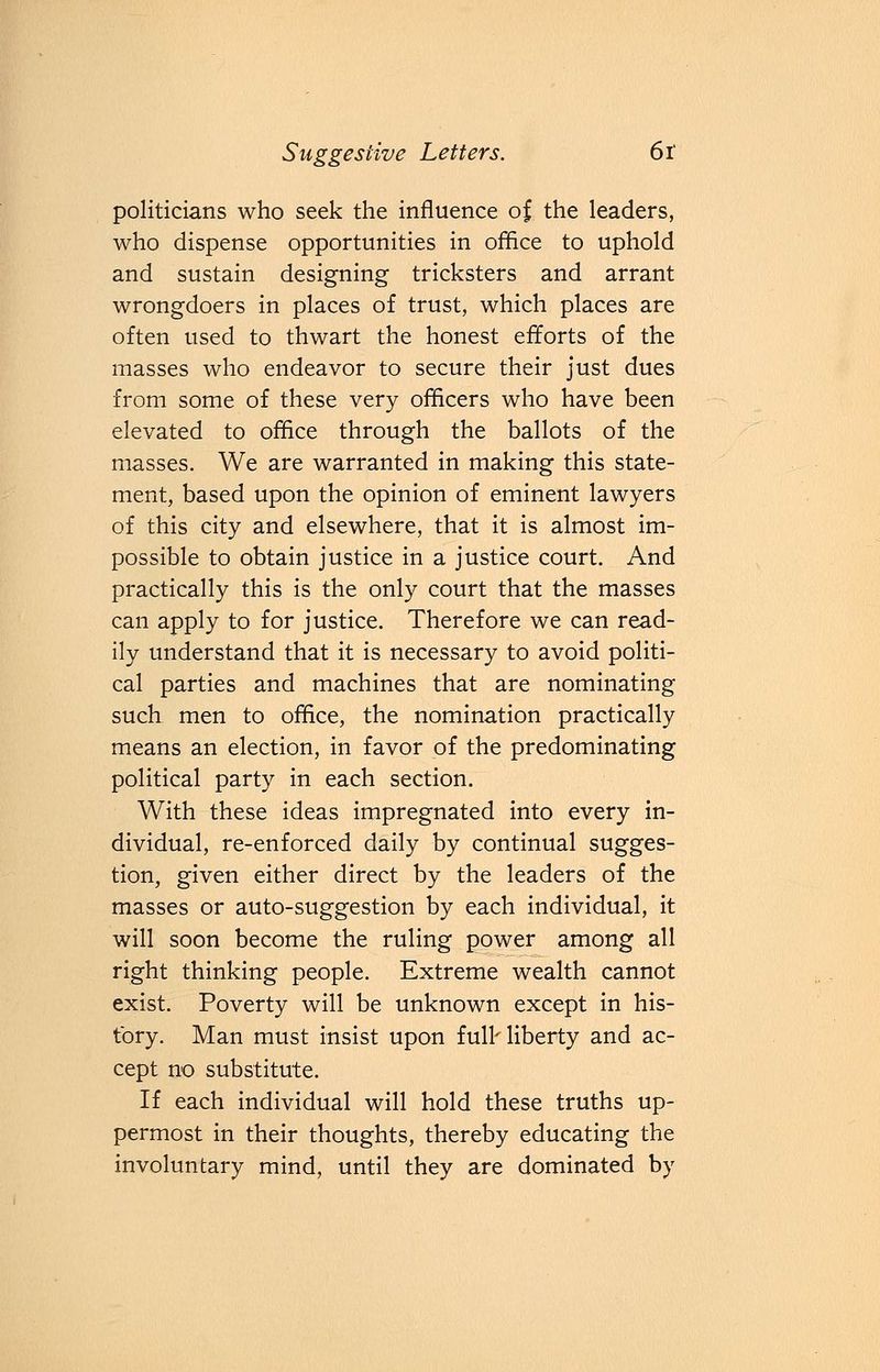 politicians who seek the influence of the leaders, who dispense opportunities in office to uphold and sustain designing tricksters and arrant wrongdoers in places of trust, which places are often used to thwart the honest efforts of the masses who endeavor to secure their just dues from some of these very officers who have been elevated to office through the ballots of the masses. We are warranted in making this state- ment, based upon the opinion of eminent lawyers of this city and elsewhere, that it is almost im- possible to obtain justice in a justice court. And practically this is the only court that the masses can apply to for justice. Therefore we can read- ily understand that it is necessary to avoid politi- cal parties and machines that are nominating such men to office, the nomination practically means an election, in favor of the predominating political party in each section. With these ideas impregnated into every in- dividual, re-enforced daily by continual sugges- tion, given either direct by the leaders of the masses or auto-suggestion by each individual, it will soon become the ruling power among all right thinking people. Extreme wealth cannot exist. Poverty will be unknown except in his- tory. Man must insist upon full' liberty and ac- cept no substitute. If each individual will hold these truths up- permost in their thoughts, thereby educating the involuntary mind, until they are dominated by