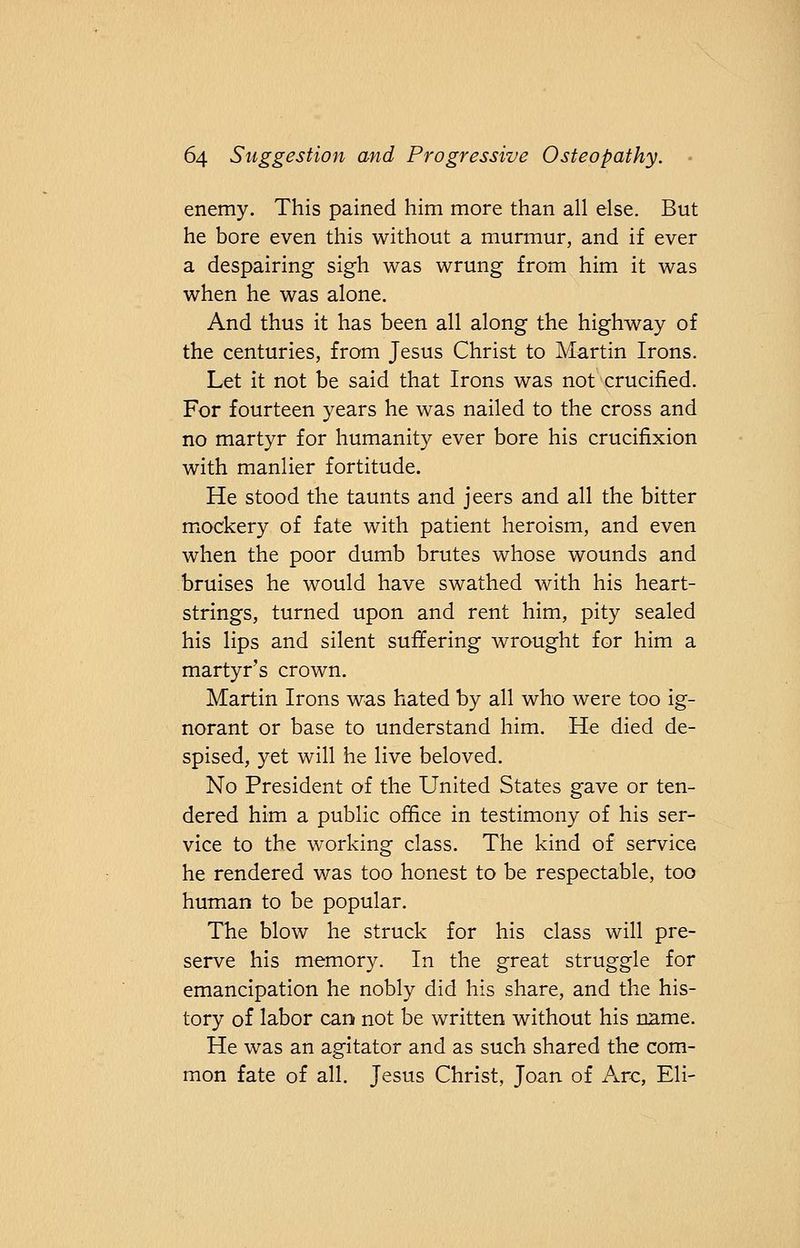 enemy. This pained him more than all else. But he bore even this without a murmur, and if ever a despairing sigh was wrung from him it was when he was alone. And thus it has been all along the highway of the centuries, from Jesus Christ to Martin Irons. Let it not be said that Irons was not crucified. For fourteen years he was nailed to the cross and no martyr for humanity ever bore his crucifixion with manlier fortitude. He stood the taunts and jeers and all the bitter mockery of fate with patient heroism, and even when the poor dumb brutes whose wounds and bruises he would have swathed with his heart- strings, turned upon and rent him, pity sealed his lips and silent suffering wrought for him a martyr's crown. Martin Irons was hated by all who were too ig- norant or base to understand him. He died de- spised, yet will he live beloved. No President of the United States gave or ten- dered him a public office in testimony of his ser- vice to the working class. The kind of service he rendered was too honest to be respectable, too human to be popular. The blow he struck for his class will pre- serve his memory. In the great struggle for emancipation he nobly did his share, and the his- tory of labor can not be written without his name. He was an agitator and as such shared the com- mon fate of all. Jesus Christ, Joan of Arc, Eli-