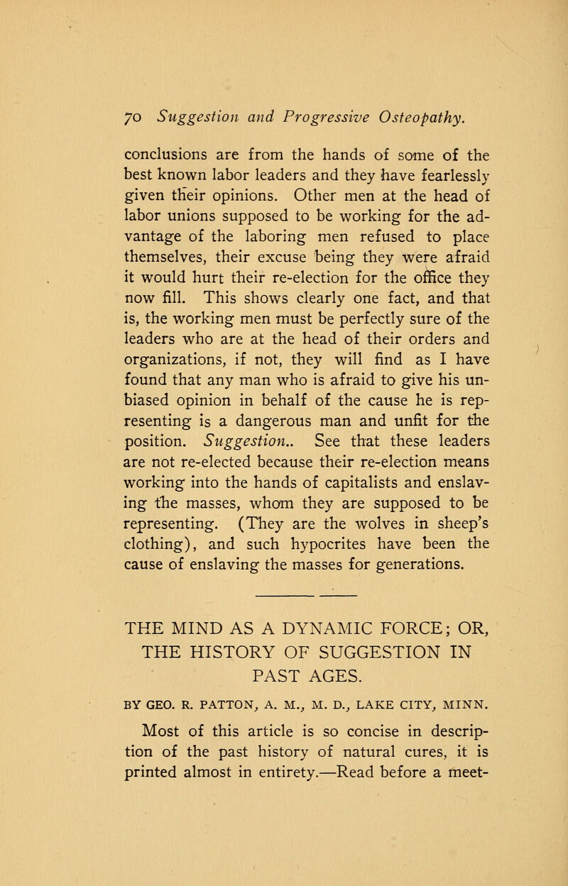 conclusions are from the hands of some of the best known labor leaders and they have fearlessly given their opinions. Other men at the head of labor unions supposed to be working for the ad- vantage of the laboring men refused to place themselves, their excuse being they were afraid it would hurt their re-election for the office they now fill. This shows clearly one fact, and that is, the working men must be perfectly sure of the leaders who are at the head of their orders and organizations, if not, they will find as I have found that any man who is afraid to give his un- biased opinion in behalf of the cause he is rep- resenting is a dangerous man and unfit for the position. Suggestion.. See that these leaders are not re-elected because their re-election means working into the hands of capitalists and enslav- ing the masses, whom they are supposed to be representing. (They are the wolves in sheep's clothing), and such hypocrites have been the cause of enslaving the masses for generations. THE MIND AS A DYNAMIC FORCE; OR, THE HISTORY OF SUGGESTION IN PAST AGES. BY GEO. R. PATTON, A. Mv M. D., LAKE CITY, MINN. Most of this article is so concise in descrip- tion of the past history of natural cures, it is printed almost in entirety.—Read before a meet-