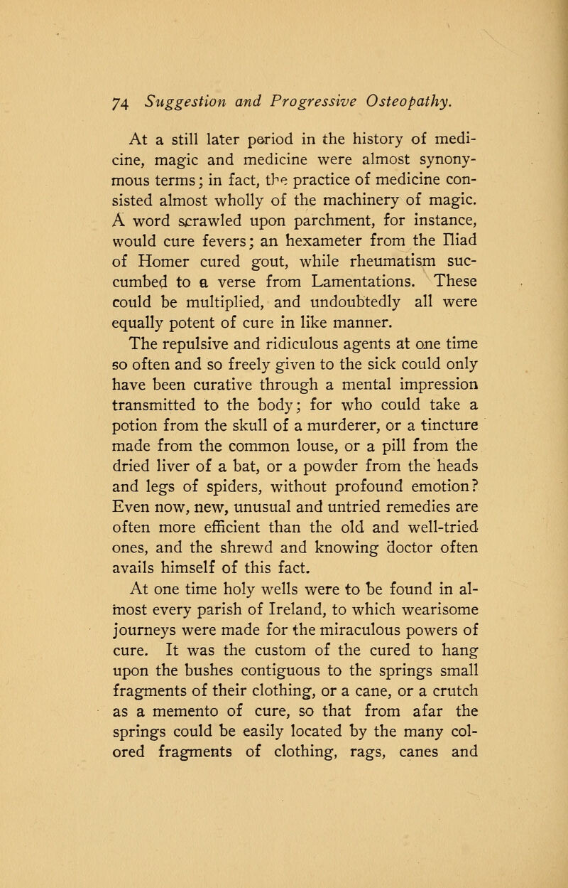 At a still later period in the history of medi- cine, magic and medicine were almost synony- mous terms; in fact, the practice of medicine con- sisted almost wholly of the machinery of magic. A word scrawled upon parchment, for instance, would cure fevers; an hexameter from the Iliad of Homer cured gout, while rheumatism suc- cumbed to a verse from Lamentations. These could be multiplied, and undoubtedly all were equally potent of cure in like manner. The repulsive and ridiculous agents at one time so often and so freely given to the sick could only have been curative through a mental impression transmitted to the body; for who could take a potion from the skull of a murderer, or a tincture made from the common louse, or a pill from the dried liver of a bat, or a powder from the heads and legs of spiders, without profound emotion? Even now, new, unusual and untried remedies are often more efficient than the old and well-tried ones, and the shrewd and knowing doctor often avails himself of this fact. At one time holy wells were to be found in al- most every parish of Ireland, to which wearisome journeys were made for the miraculous powers of cure. It was the custom of the cured to hang upon the bushes contiguous to the springs small fragments of their clothing, or a cane, or a crutch as a memento of cure, so that from afar the springs could be easily located by the many col- ored fragments of clothing, rags, canes and