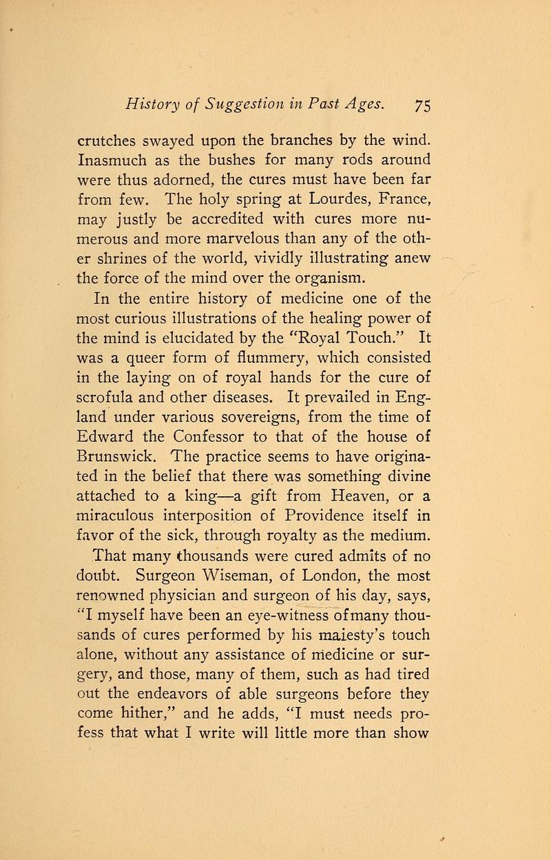 crutches swayed upon the branches by the wind. Inasmuch as the bushes for many rods around were thus adorned, the cures must have been far from few. The holy spring at Lourdes, France, may justly be accredited with cures more nu- merous and more marvelous than any of the oth- er shrines of the world, vividly illustrating anew the force of the mind over the organism. In the entire history of medicine one of the most curious illustrations of the healing power of the mind is elucidated by the Royal Touch. It was a queer form of flummery, which consisted in the laying on of royal hands for the cure of scrofula and other diseases. It prevailed in Eng- land under various sovereigns, from the time of Edward the Confessor to that of the house of Brunswick. The practice seems to have origina- ted in the belief that there was something divine attached to a king—a gift from Heaven, or a miraculous interposition of Providence itself in favor of the sick, through royalty as the medium. That many thousands were cured admits of no doubt. Surgeon Wiseman, of London, the most renowned physician and surgeon of his day, says, I myself have been an eye-witness of many thou- sands of cures performed by his maiesty's touch alone, without any assistance of medicine or sur- gery, and those, many of them, such as had tired out the endeavors of able surgeons before they come hither, and he adds, I must needs pro- fess that what I write will little more than show