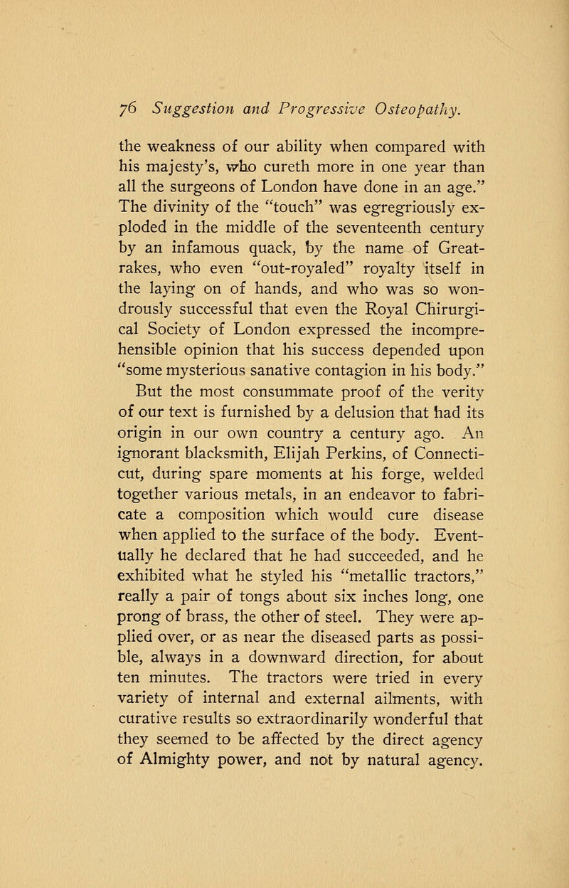 the weakness of our ability when compared with his majesty's, who cureth more in one year than all the surgeons of London have done in an age. The divinity of the touch was egregriously ex- ploded in the middle of the seventeenth century by an infamous quack, by the name of Great- rakes, who even out-royaled royalty itself in the laying on of hands, and who was so won- drously successful that even the Royal Chirurgi- cal Society of London expressed the incompre- hensible opinion that his success depended upon some mysterious sanative contagion in his body. But the most consummate proof of the verity of our text is furnished by a delusion that had its origin in our own country a century ago. An ignorant blacksmith, Elijah Perkins, of Connecti- cut, during spare moments at his forge, welded together various metals, in an endeavor to fabri- cate a composition which would cure disease when applied to the surface of the body. Event- ually he declared that he had succeeded, and he exhibited what he styled his metallic tractors, really a pair of tongs about six inches long, one prong of brass, the other of steel. They were ap- plied over, or as near the diseased parts as possi- ble, always in a downward direction, for about ten minutes. The tractors were tried in every variety of internal and external ailments, with curative results so extraordinarily wonderful that they seemed to be affected by the direct agency of Almighty power, and not by natural agency.