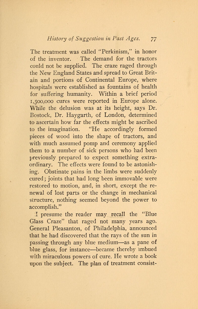 The treatment was called Perkinism, in honor of the inventor. The demand for the tractors could not be supplied. The craze raged through the New England States and spread to Great Brit- ain and portions of Continental Europe, where hospitals were established as fountains of health for suffering humanity. Within a brief period 1,500,000 cures were reported in Europe alone. While the delusion was at its height, says Dr. Bostock, Dr. Haygarth, of London, determined to ascertain how far the effects might be ascribed to the imagination. He accordingly formed pieces of wood into the shape of tractors, and with much assumed pomp and ceremony applied them to a number of sick persons who had been previously prepared to expect something extra- ordinary. The effects were found to be astonish- ing. Obstinate pains in the limbs were suddenly cured; joints that had long been immovable were restored to motion, and, in short, except the re- newal of lost parts or the change in mechanical structure, nothing seemed beyond the power to accomplish. I presume the reader may recall the Blue Glass Craze that raged not many years ago. General Pleasanton, of Philadelphia, announced that he had discovered that the rays of the sun in passing through any blue medium—as a pane of blue glass, for instance—became thereby imbued with miraculous powers of cure. He wrote a book upon the subject. The plan of treatment consist-