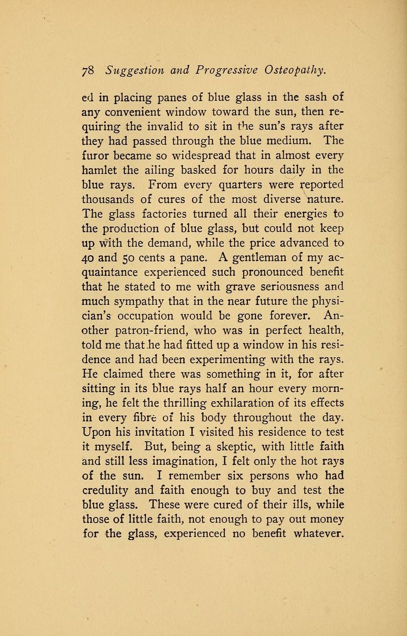 ed in placing panes of blue glass in the sash of any convenient window toward the sun, then re- quiring the invalid to sit in the sun's rays after they had passed through the blue medium. The furor became so widespread that in almost every hamlet the ailing basked for hours daily in the blue rays. From every quarters were reported thousands of cures of the most diverse nature. The glass factories turned all their energies to the production of blue glass, but could not keep up with the demand, while the price advanced to 40 and 50 cents a pane. A gentleman of my ac- quaintance experienced such pronounced benefit that he stated to me with grave seriousness and much sympathy that in the near future the physi- cian's occupation would be gone forever. An- other patron-friend, who was in perfect health, told me that .he had fitted up a window in his resi- dence and had been experimenting with the rays. He claimed there was something in it, for after sitting in its blue rays half an hour every morn- ing, he felt the thrilling exhilaration of its effects in every fibre of his body throughout the day. Upon his invitation I visited his residence to test it myself. But, being a skeptic, with little faith and still less imagination, I felt only the hot rays of the sun. I remember six persons who had credulity and faith enough to buy and test the blue glass. These were cured of their ills, while those of little faith, not enough to pay out money for the glass, experienced no benefit whatever.