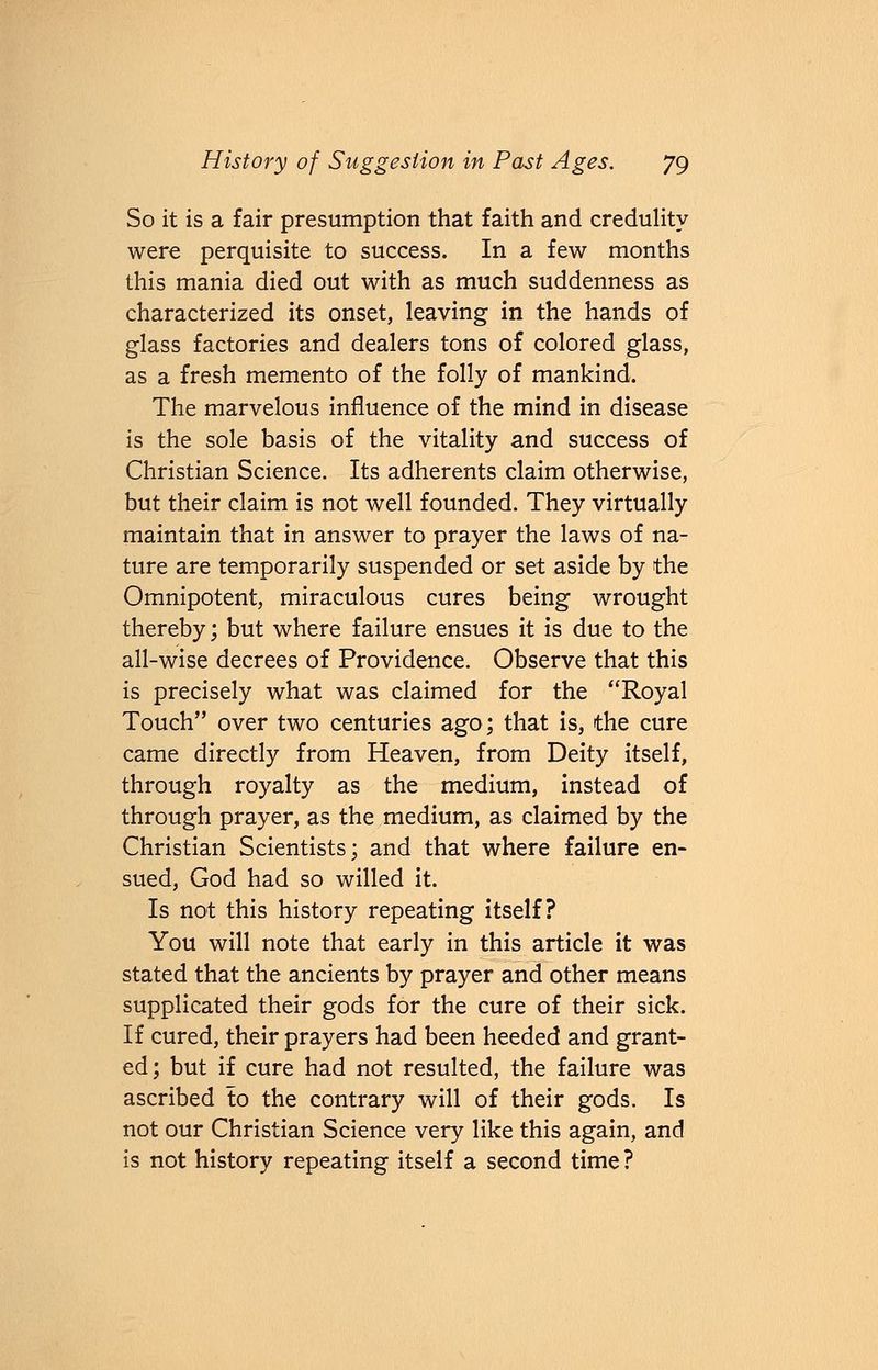 So it is a fair presumption that faith and credulity were perquisite to success. In a few months this mania died out with as much suddenness as characterized its onset, leaving in the hands of glass factories and dealers tons of colored glass, as a fresh memento of the folly of mankind. The marvelous influence of the mind in disease is the sole basis of the vitality and success of Christian Science. Its adherents claim otherwise, but their claim is not well founded. They virtually maintain that in answer to prayer the laws of na- ture are temporarily suspended or set aside by the Omnipotent, miraculous cures being wrought thereby; but where failure ensues it is due to the all-wise decrees of Providence. Observe that this is precisely what was claimed for the Royal Touch over two centuries ago; that is, the cure came directly from Heaven, from Deity itself, through royalty as the medium, instead of through prayer, as the medium, as claimed by the Christian Scientists; and that where failure en- sued, God had so willed it. Is not this history repeating itself? You will note that early in this article it was stated that the ancients by prayer and other means supplicated their gods for the cure of their sick. If cured, their prayers had been heeded and grant- ed; but if cure had not resulted, the failure was ascribed to the contrary will of their gods. Is not our Christian Science very like this again, and is not history repeating itself a second time?