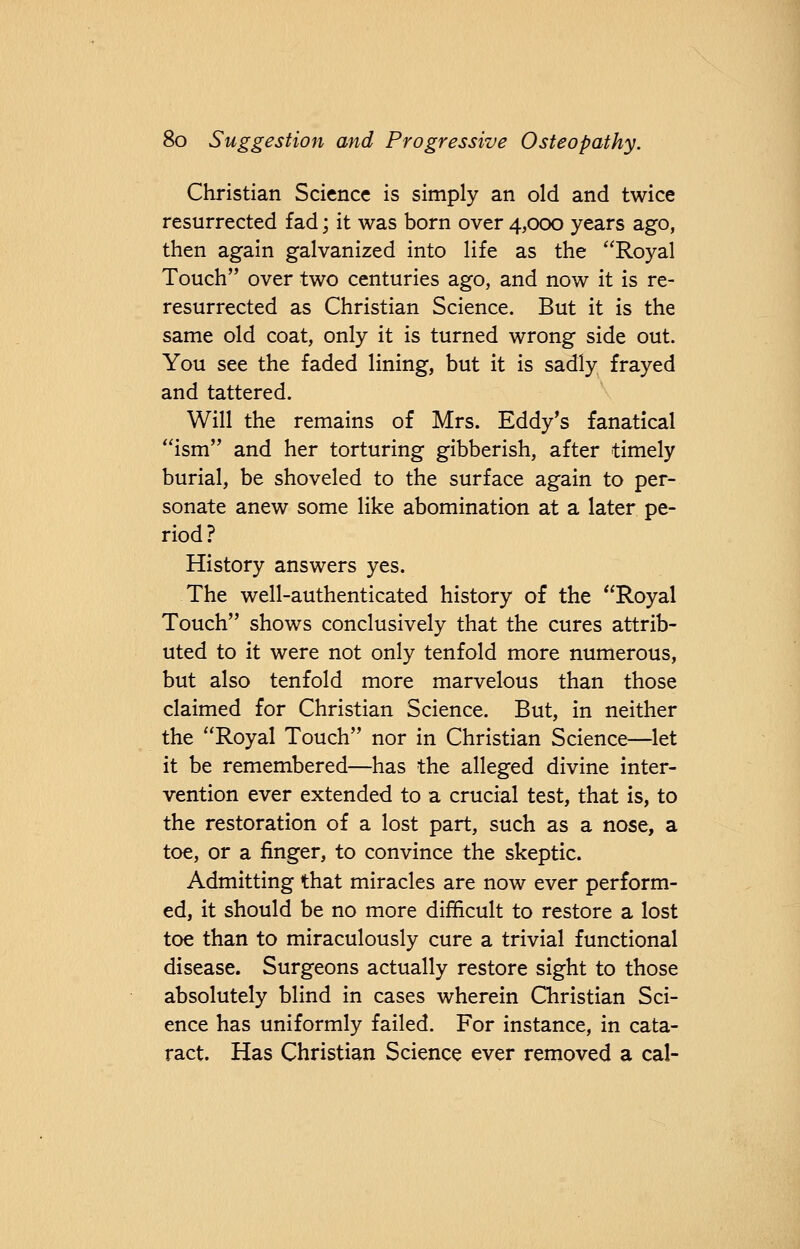 Christian Science is simply an old and twice resurrected fad; it was born over 4,000 years ago, then again galvanized into life as the Royal Touch over two centuries ago, and now it is re- resurrected as Christian Science. But it is the same old coat, only it is turned wrong side out. You see the faded lining, but it is sadly frayed and tattered. Will the remains of Mrs. Eddy's fanatical ism and her torturing gibberish, after timely burial, be shoveled to the surface again to per- sonate anew some like abomination at a later pe- riod? History answers yes. The well-authenticated history of the Royal Touch shows conclusively that the cures attrib- uted to it were not only tenfold more numerous, but also tenfold more marvelous than those claimed for Christian Science. But, in neither the Royal Touch nor in Christian Science—let it be remembered—has the alleged divine inter- vention ever extended to a crucial test, that is, to the restoration of a lost part, such as a nose, a toe, or a finger, to convince the skeptic. Admitting that miracles are now ever perform- ed, it should be no more difficult to restore a lost toe than to miraculously cure a trivial functional disease. Surgeons actually restore sight to those absolutely blind in cases wherein Christian Sci- ence has uniformly failed. For instance, in cata- ract. Has Christian Science ever removed a cal-