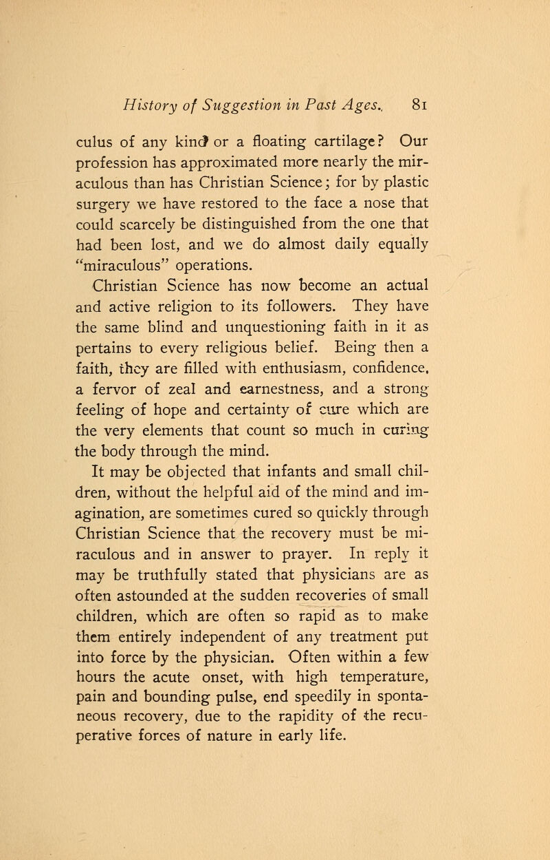 cuius of any kind or a floating cartilage ? Our profession has approximated more nearly the mir- aculous than has Christian Science; for by plastic surgery we have restored to the face a nose that could scarcely be distinguished from the one that had been lost, and we do almost daily equally miraculous operations. Christian Science has now become an actual and active religion to its followers. They have the same blind and unquestioning faith in it as pertains to every religious belief. Being then a faith, they are filled with enthusiasm, confidence, a fervor of zeal and earnestness, and a strong feeling of hope and certainty of cure which are the very elements that count so much in curing the body through the mind. It may be objected that infants and small chil- dren, without the helpful aid of the mind and im- agination, are sometimes cured so quickly through Christian Science that the recovery must be mi- raculous and in answer to prayer. In reply it may be truthfully stated that physicians are as often astounded at the sudden recoveries of small children, which are often so rapid as to make them entirely independent of any treatment put into force by the physician. Often within a few hours the acute onset, with high temperature, pain and bounding pulse, end speedily in sponta- neous recovery, due to the rapidity of the recu- perative forces of nature in early life.