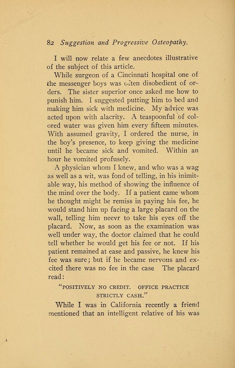 I will now relate a few anecdotes illustrative of the subject of this article. While surgeon of a Cincinnati hospital one of the messenger boys was Gxten disobedient of or- ders. The sister superior once asked me how to punish him. I suggested putting him to bed and making him sick with medicine. My advice was acted upon with alacrity. A teaspoonful of col- ored water was given him every fifteen minutes. With assumed gravity, I ordered the nurse, in the boy's presence, to keep giving the medicine until he became sick and vomited. Within an hour he vomited profusely. A physician whom I knew, and who was a wag as well as a wit, was fond of telling, in his inimit- able way, his method of showing the influence of the mind over the body. If a patient came whom he thought might be remiss in paying his fee, he would stand him up facing a large placard on the wall, telling him neevr to take his eyes off the placard. Now, as soon as the examination was well under way, the doctor claimed that he could tell whether he would get his fee or not. If his patient remained at ease and passive, he knew his fee was sure; but if he became nervous and ex- cited there was no fee in the case The placard read: positively no credit, office practice strictly cash. While I was in California recently a friend mentioned that an intelligent relative of his was
