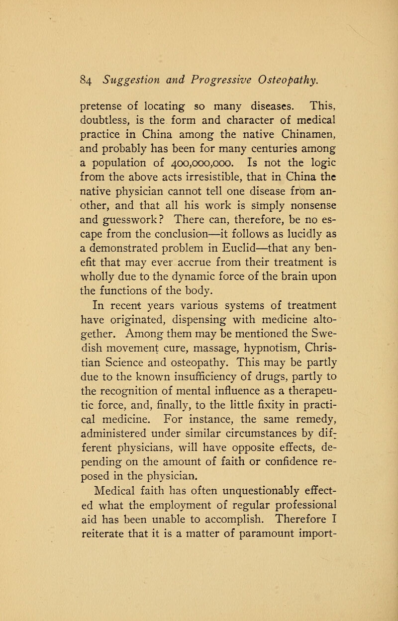 pretense of locating so many diseases. This, doubtless, is the form and character of medical practice in China among the native Chinamen, and probably has been for many centuries among a population of 400,000,000. Is not the logic from the above acts irresistible, that in China the native physician cannot tell one disease from an- other, and that all his work is simply nonsense and guesswork ? There can, therefore, be no es- cape from the conclusion—it follows as lucidly as a demonstrated problem in Euclid—that any ben- efit that may ever accrue from their treatment is wholly due to the dynamic force of the brain upon the functions of the body. In recent years various systems of treatment have originated, dispensing with medicine alto- gether. Among them may be mentioned the Swe- dish movement cure, massage, hypnotism, Chris- tian Science and osteopathy. This may be partly due to the known insufficiency of drugs, partly to the recognition of mental influence as a therapeu- tic force, and, finally, to the little fixity in practi- cal medicine. For instance, the same remedy, administered under similar circumstances by dif: ferent physicians, will have opposite effects, de- pending on the amount of faith or confidence re- posed in the physician. Medical faith has often unquestionably effect- ed what the employment of regular professional aid has been unable to accomplish. Therefore I reiterate that it is a matter of paramount import-