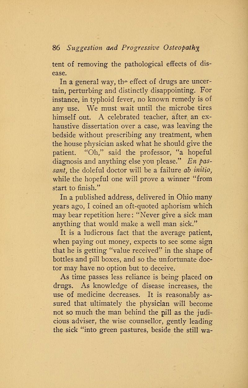 tent of removing the pathological effects of dis- ease. In a general way, th* effect of drugs are uncer- tain, perturbing and distinctly disappointing. For instance, in typhoid fever, no known remedy is of any use. We must wait until the microbe tires himself out. A celebrated teacher, after an ex- haustive dissertation over a case, was leaving the bedside without prescribing any treatment, when the house physician asked what he should give the patient. Oh, said the professor, a hopeful diagnosis and anything else you please. En pas- sant, the doleful doctor will be a failure ah initio, while the hopeful one will prove a winner from start to finish. In a published address, delivered in Ohio many years ago, I coined an oft-quoted aphorism which may bear repetition here: Never give a sick man anything that would make a well man sick. It is a ludicrous fact that the average patient, when paying out money, expects to see some sign that he is getting value received in the shape of bottles and pill boxes, and so the unfortunate doc- tor may have no option but to deceive. As time passes less reliance is being placed on drugs. As knowledge of disease increases, the use of medicine decreases. It is reasonably as- sured that ultimately the physician will become not so much the man behind the pill as the judi- cious adviser, the wise counsellor, gently leading the sick into green pastures, beside the still wa-