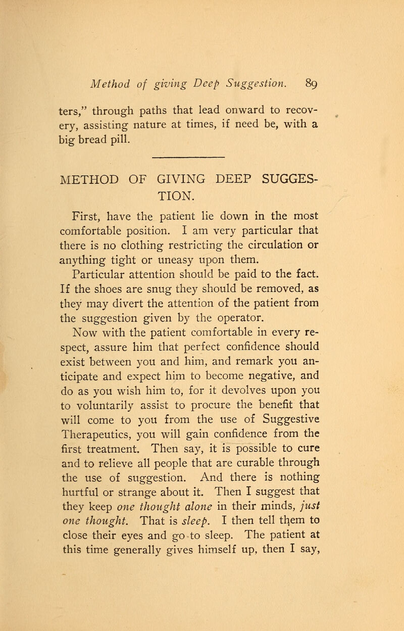 ters, through paths that lead onward to recov- ery, assisting nature at times, if need be, with a big bread pill. METHOD OF GIVING DEEP SUGGES- TION. First, have the patient lie down in the most comfortable position. I am very particular that there is no clothing restricting the circulation or anything tight or uneasy upon them. Particular attention should be paid to the fact. If the shoes are snug they should be removed, as they may divert the attention of the patient from the suggestion given by the operator. Now with the patient comfortable in every re- spect, assure him that perfect confidence should exist between you and him, and remark you an- ticipate and expect him to become negative, and do as you wish him to, for it devolves upon you to voluntarily assist to procure the benefit that will come to you from the use of Suggestive Therapeutics, you will gain confidence from the first treatment. Then say, it is possible to cure and to relieve all people that are curable through the use of suggestion. And there is nothing hurtful or strange about it. Then I suggest that they keep one thought alone in their minds, just one thought. That is sleep. I then tell them to close their eyes and go to sleep. The patient at this time generally gives himself up, then I say,