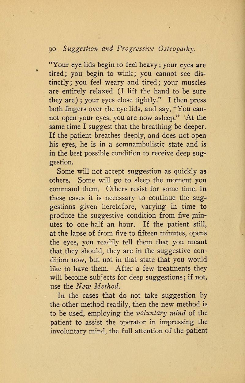 Your eye lids begin to feel heavy; your eyes are tired; you begin to wink; you cannot see dis- tinctly; you feel weary and tired; your muscles are entirely relaxed (I lift the hand to be sure they are) ; your eyes close tightly. I then press both fingers over the eye lids, and say, You can- not open your eyes, you are now asleep.,, At the same time I suggest that the breathing be deeper. If the patient breathes deeply, and does not open his eyes, he is in a somnambulistic state and is in the best possible condition to receive deep sug- gestion. Some will not accept suggestion as quickly as others. Some will go to sleep the moment you command them. Others resist for some time. In these cases it is necessary to continue the sug- gestions given heretofore, varying in time to produce the suggestive condition from five min- utes to one-half an hour. If the patient still, at the lapse of from five to fifteen minutes, opens the eyes, you readily tell them that you meant that they should, they are in the suggestive con- dition now, but not in that state that you would like to have them. After a few treatments they will become subjects for deep suggestions; if not, use the New Method. In the cases that do not take suggestion by the other method readily, then the new method is to be used, employing the voluntary mind of the patient to assist the operator in impressing the involuntary mind, the full attention of the patient