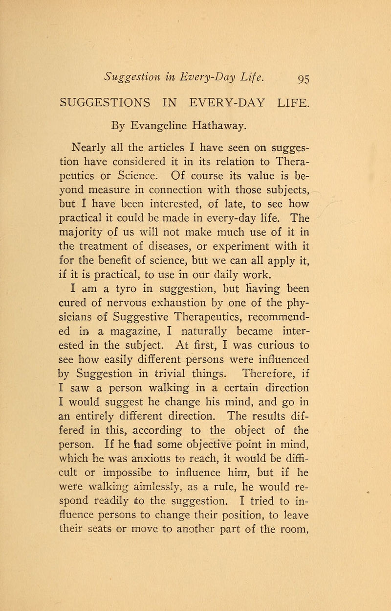 SUGGESTIONS IN EVERY-DAY LIFE. By Evangeline Hathaway. Nearly all the articles I have seen on sugges- tion have considered it in its relation to Thera- peutics or Science. Of course its value is be- yond measure in connection with those subjects, but I have been interested, of late, to see how practical it could be made in every-day life. The majority of us will not make much use of it in the treatment of diseases, or experiment with it for the benefit of science, but we can all apply it, if it is practical, to use in our daily work. I am a tyro in suggestion, but Having been cured of nervous exhaustion by one of the phy- sicians of Suggestive Therapeutics, recommend- ed in a magazine, I naturally became inter- ested in the subject. At first, I was curious to see how easily different persons were influenced by Suggestion in trivial things. Therefore, if I saw a person walking in a certain direction I would suggest he change his mind, and go in an entirely different direction. The results dif- fered in this, according to the object of the person. If he had some objective point in mind, which he was anxious to reach, it would be diffi- cult or impossibe to influence him, but if he were walking aimlessly, as a rule, he would re- spond readily to the suggestion. I tried to in- fluence persons to change their position, to leave their seats or move to another part of the room,