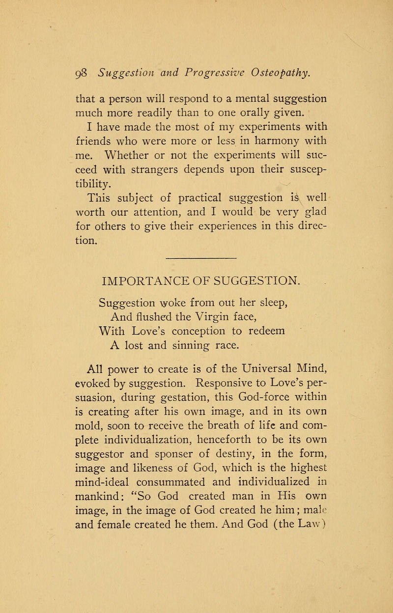 that a person will respond to a mental suggestion much more readily than to one orally given. I have made the most of my experiments with friends who were more or less in harmony with me. Whether or not the experiments will suc- ceed with strangers depends upon their suscep- tibility. This subject of practical suggestion is well worth our attention, and I would be very glad for others to give their experiences in this direc- tion. IMPORTANCE OF SUGGESTION. Suggestion woke from out her sleep, And flushed the Virgin face, With Love's conception to redeem A lost and sinning race. All power to create is of the Universal Mind, evoked by suggestion. Responsive to Love's per- suasion, during gestation, this God-force within is creating after his own image, and in its own mold, soon to receive the breath of life and com- plete individualization, henceforth to be its own suggestor and sponser of destiny, in the form, image and likeness of God, which is the highest mind-ideal consummated and individualized in mankind: So God created man in His own image, in the image of God created he him; male and female created he them. And God (the Law)