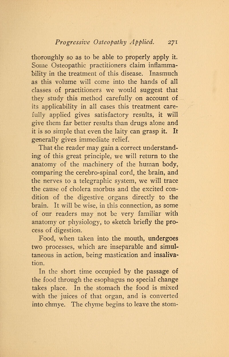 thoroughly so as to be able to properly apply it. Some Osteopathic practitioners claim inflamma- bility in the treatment of this disease. Inasmuch as this volume will come into the hands of all classes of practitioners we would suggest that they study this method carefully on account of its applicability in all cases this treatment care- fully applied gives satisfactory results, it will give them far better results than drugs alone and it is so simple that even the laity can grasp it. It generally gives immediate relief. That the reader may gain a correct understand- ing of this great principle, we will return to the anatomy of the machinery of the human body, comparing the cerebro-spinal cord, the brain, and the nerves to a telegraphic system, we will trace the cause of cholera morbus and the excited con- dition of the digestive organs directly to the brain. It will be wise, in this connection, as some of our readers may not be very familiar with anatomy or physiology, to sketch briefly the pro- cess of digestion. Food, when taken into the mouth, undergoes two processes, which are inseparable and simul- taneous in action, being mastication and insaliva- tion. In the short time occupied by the passage of the food through the esophagus no special change takes place. In the stomach the food is mixed with the juices of that organ, and is converted into chmye. The chyme begins to leave the stom-