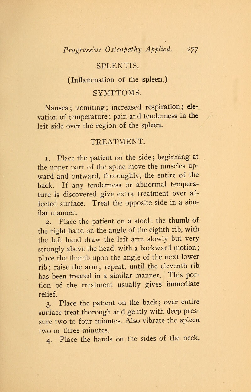 SPLENTIS. (Inflammation of the spleen.) SYMPTOMS. Nausea; vomiting; increased respiration; ele- vation of temperature; pain and tenderness in the left side over the region of the spleen. TREATMENT. 1. Place the patient on the side; beginning at the upper part of the spine move the muscles up- ward and outward, thoroughly, the entire of the back. If any tenderness or abnormal tempera- ture is discovered give extra treatment over af- fected surface. Treat the opposite side in a sim- ilar manner. 2. Place the patient on a stool; the thumb of the right hand on the angle of the eighth rib, with the left hand draw the left arm slowly but very strongly above the head, with a backward motion; place the thumb upon the angle of the next lower rib; raise the arm; repeat, until the eleventh rib has been treated in a similar manner. This por- tion of the treatment usually gives immediate relief. 3. Place the patient on the back; over entire surface treat thorough and gently with deep pres- sure two to four minutes. Also vibrate the spleen two or three minutes. 4. Place the hands on the sides of the neck,
