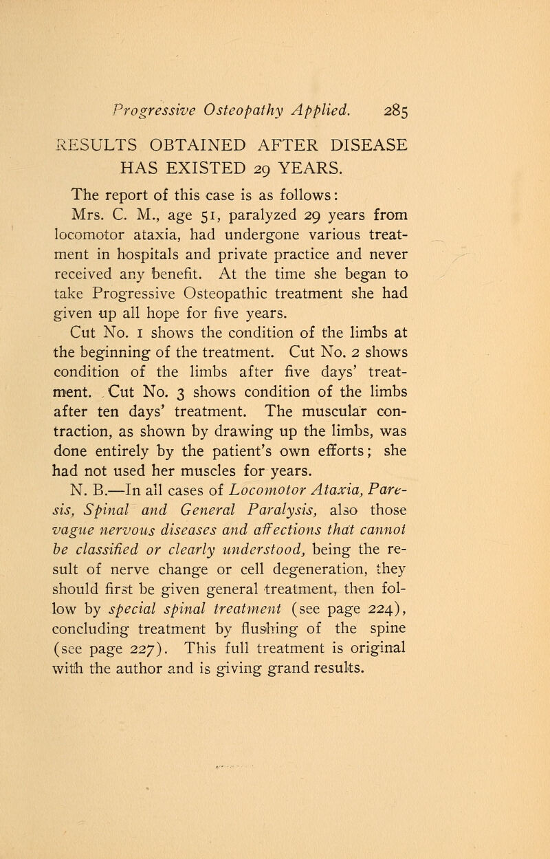 RESULTS OBTAINED AFTER DISEASE HAS EXISTED 29 YEARS. The report of this case is as follows: Mrs. C. M., age 51, paralyzed 29 years from locomotor ataxia, had undergone various treat- ment in hospitals and private practice and never received any benefit. At the time she began to take Progressive Osteopathic treatment she had given up all hope for five years. Cut No. 1 shows the condition of the limbs at the beginning of the treatment. Cut No. 2 shows condition of the limbs after five days' treat- ment. Cut No. 3 shows condition of the limbs after ten days' treatment. The muscular con- traction, as shown by drawing up the limbs, was done entirely by the patient's own efforts; she had not used her muscles for years. N. B.—In all cases of Locomotor Ataxia, Pare- sis, Spinal and General Paralysis, also those vague nervous diseases and affections that cannot be classified or clearly understood, being the re- sult of nerve change or cell degeneration, they should first be given general treatment, then fol- low by special spinal treatment (see page 224), concluding treatment by flushing of the spine (see page 227). This full treatment is original with the author and is giving grand results.