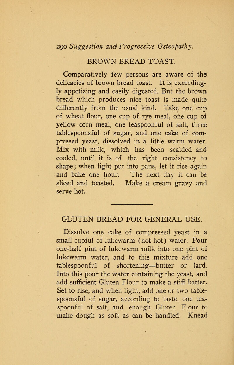 BROWN BREAD TOAST. Comparatively few persons are aware of the delicacies of brown bread toast. It is exceeding, ly appetizing and easily digested. But the brown bread which produces nice toast is made quite differently from the usual kind. Take one cup of wheat flour, one cup of rye meal, one cup oi yellow <:orn meal, one teaspoonful of salt, three tablespoonsful of sugar, and one cake of com- pressed yeast, dissolved in a little warm water, Mix with milk, which has been scalded and cooled, until it is of the right consistency to shape; when light put into pans, let it rise again and bake one hour. The next day it can be sliced and toasted. Make a cream gravy and serve hot. GLUTEN BREAD FOR GENERAL USE. Dissolve one cake of compressed yeast in a small cupful of lukewarm (not hot) water. Pour one-half pint of lukewarm milk into one pint of lukewarm water, and to this mixture add one tablespoonful of shortening—butter or lard. Into this pour the water containing the yeast, and add sufficient Gluten Flour to make a stiff batter. Set to rise, and when light, add one or two table- spoonsful of sugar, according to taste, one tea- spoonful of salt, and enough Gluten Flour to make dough as soft as can be handled. Knead