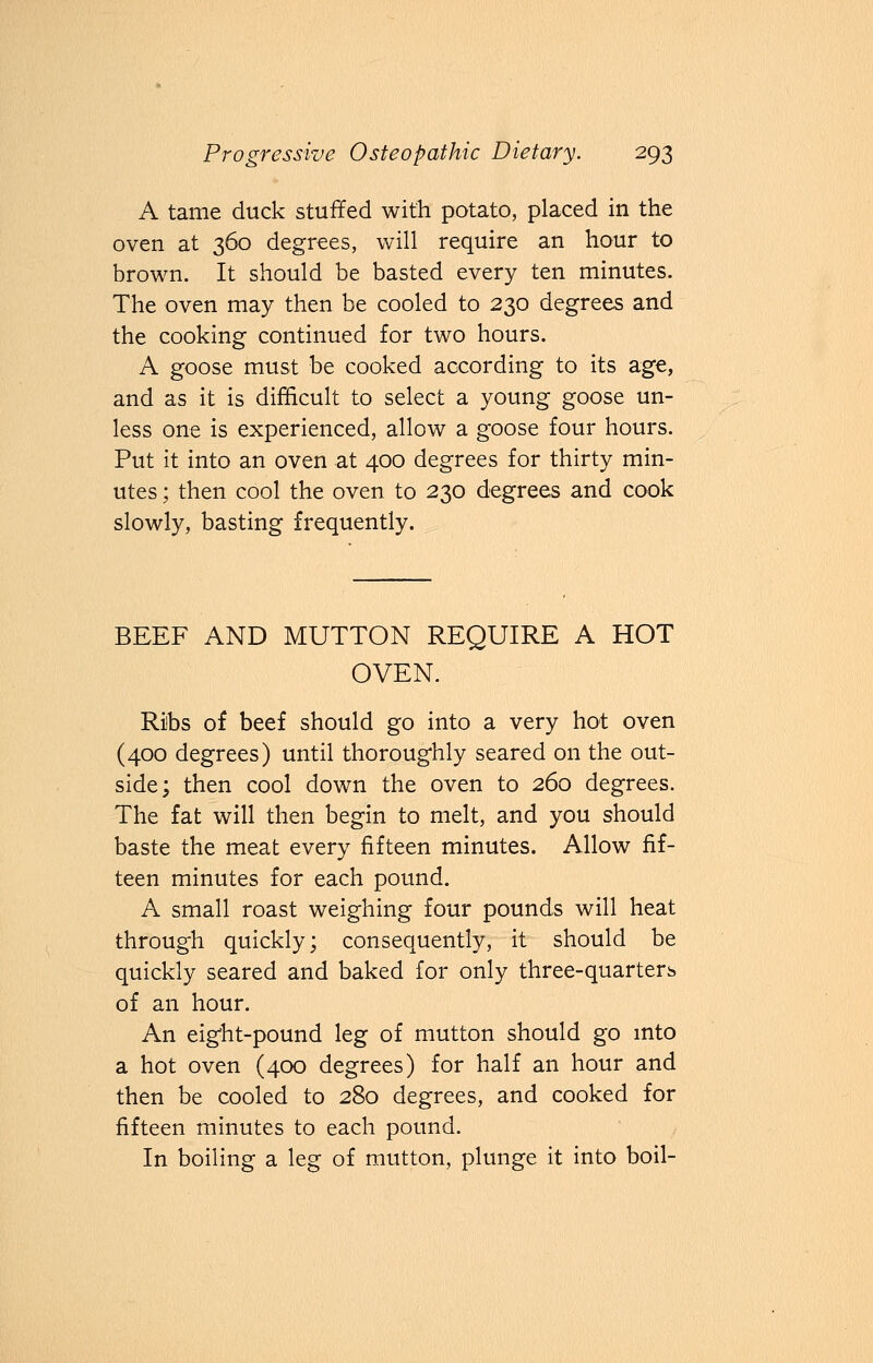 A tame duck stuffed with potato, placed in the oven at 360 degrees, will require an hour to brown. It should be basted every ten minutes. The oven may then be cooled to 230 degrees and the cooking continued for two hours. A goose must be cooked according to its age, and as it is difficult to select a young goose un- less one is experienced, allow a goose four hours. Put it into an oven at 400 degrees for thirty min- utes ; then cool the oven to 230 degrees and cook slowly, basting frequently. BEEF AND MUTTON REQUIRE A HOT OVEN. Ribs of beef should go into a very hot oven (400 degrees) until thoroughly seared on the out- side; then cool down the oven to 260 degrees. The fat will then begin to melt, and you should baste the meat every fifteen minutes. Allow fif- teen minutes for each pound. A small roast weighing four pounds will heat through quickly; consequently, it should be quickly seared and baked for only three-quarters of an hour. An eight-pound leg of mutton should go into a hot oven (400 degrees) for half an hour and then be cooled to 280 degrees, and cooked for fifteen minutes to each pound. In boiling a leg of mutton, plunge it into boil-
