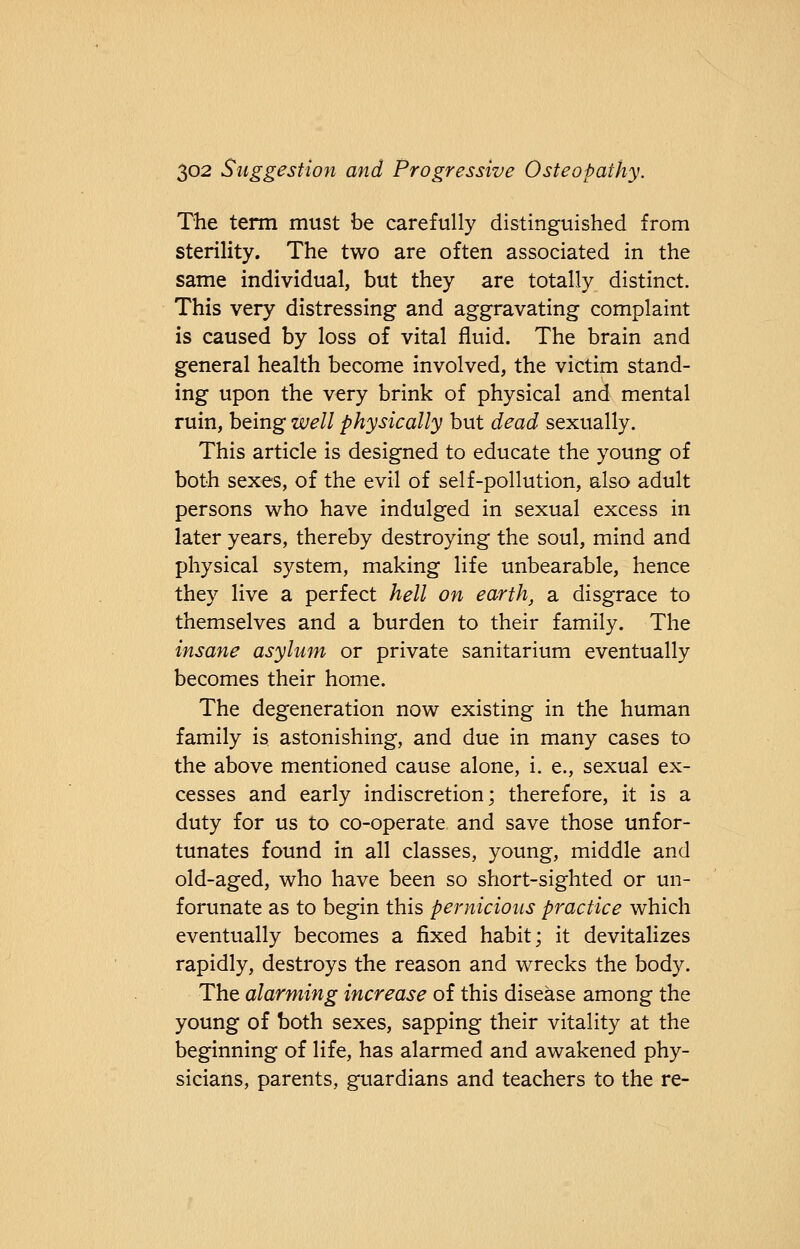 The term must be carefully distinguished from sterility. The two are often associated in the same individual, but they are totally distinct. This very distressing and aggravating complaint is caused by loss of vital fluid. The brain and general health become involved, the victim stand- ing upon the very brink of physical and mental ruin, being well physically but dead sexually. This article is designed to educate the young of both sexes, of the evil of self-pollution, also adult persons who have indulged in sexual excess in later years, thereby destroying the soul, mind and physical system, making life unbearable, hence they live a perfect hell on earth, a disgrace to themselves and a burden to their family. The insane asylum or private sanitarium eventually becomes their home. The degeneration now existing in the human family is astonishing, and due in many cases to the above mentioned cause alone, i. e., sexual ex- cesses and early indiscretion; therefore, it is a duty for us to co-operate and save those unfor- tunates found in all classes, young, middle and old-aged, who have been so short-sighted or un- forunate as to begin this pernicious practice which eventually becomes a fixed habit; it devitalizes rapidly, destroys the reason and wrecks the body. The alarming increase of this disease among the young of both sexes, sapping their vitality at the beginning of life, has alarmed and awakened phy- sicians, parents, guardians and teachers to the re-