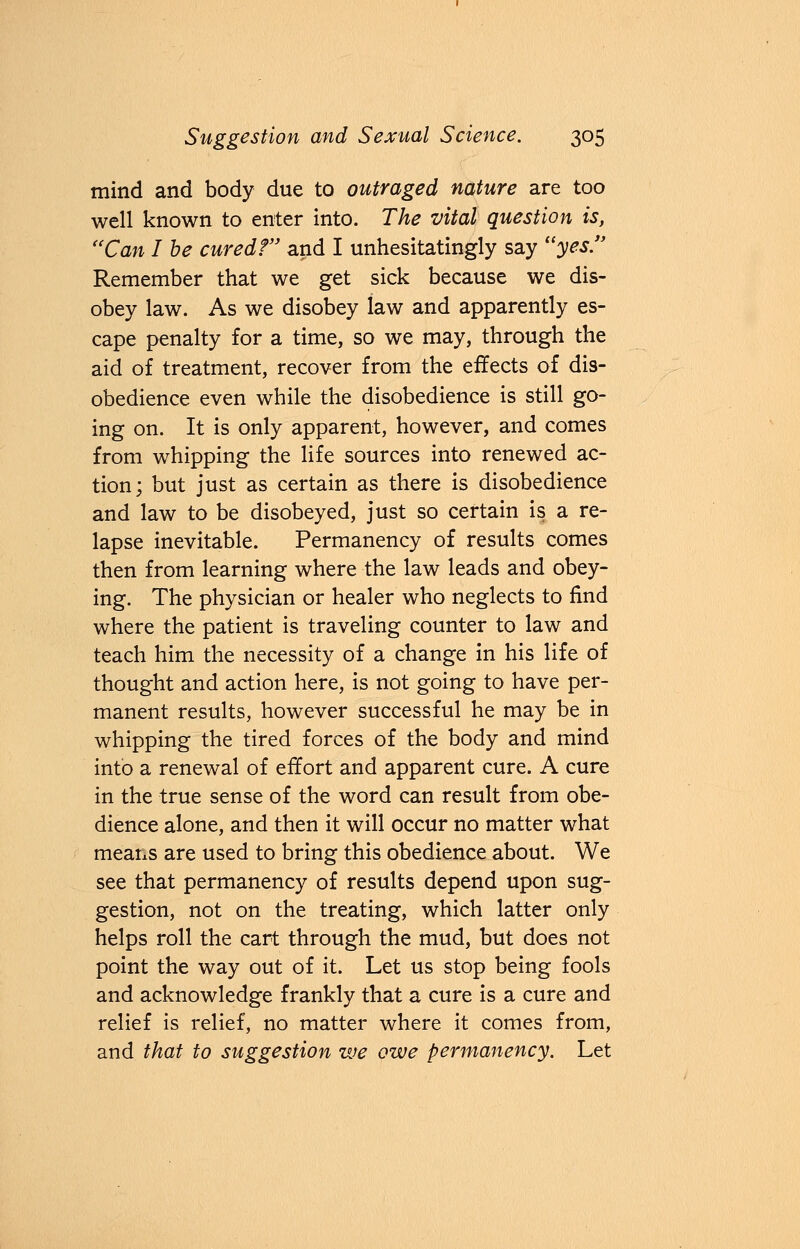 mind and body due to outraged nature are too well known to enter into. The vital question is, Can I be cured? and I unhesitatingly say yes Remember that we get sick because we dis- obey law. As we disobey law and apparently es- cape penalty for a time, so we may, through the aid of treatment, recover from the effects of dis- obedience even while the disobedience is still go- ing on. It is only apparent, however, and comes from whipping the life sources into renewed ac- tion; but just as certain as there is disobedience and law to be disobeyed, just so certain is a re- lapse inevitable. Permanency of results comes then from learning where the law leads and obey- ing. The physician or healer who neglects to find where the patient is traveling counter to law and teach him the necessity of a change in his life of thought and action here, is not going to have per- manent results, however successful he may be in whipping the tired forces of the body and mind into a renewal of effort and apparent cure. A cure in the true sense of the word can result from obe- dience alone, and then it will occur no matter what means are used to bring this obedience about. We see that permanency of results depend upon sug- gestion, not on the treating, which latter only helps roll the cart through the mud, but does not point the way out of it. Let us stop being fools and acknowledge frankly that a cure is a cure and relief is relief, no matter where it comes from, and that to suggestion we owe permanency. Let