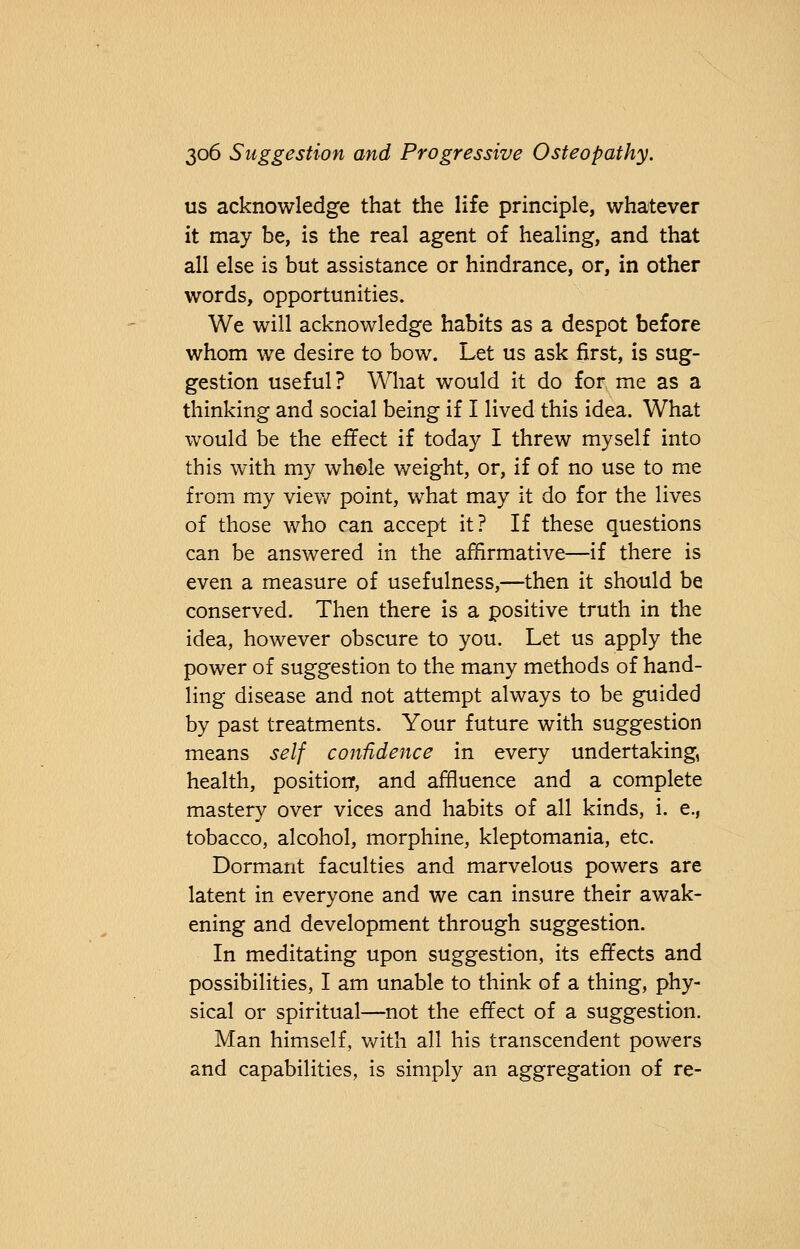 us acknowledge that the life principle, whatever it may be, is the real agent of healing, and that all else is but assistance or hindrance, or, in other words, opportunities. We will acknowledge habits as a despot before whom we desire to bow. Let us ask first, is sug- gestion useful? What would it do for me as a thinking and social being if I lived this idea. What would be the effect if today I threw myself into this with my whole weight, or, if of no use to me from my view point, what may it do for the lives of those who can accept it? If these questions can be answered in the affirmative—if there is even a measure of usefulness,—then it should be conserved. Then there is a positive truth in the idea, however obscure to you. Let us apply the power of suggestion to the many methods of hand- ling disease and not attempt always to be guided by past treatments. Your future with suggestion means self confidence in every undertaking, health, position, and affluence and a complete mastery over vices and habits of all kinds, i. e., tobacco, alcohol, morphine, kleptomania, etc. Dormant faculties and marvelous powers are latent in everyone and we can insure their awak- ening and development through suggestion. In meditating upon suggestion, its effects and possibilities, I am unable to think of a thing, phy- sical or spiritual—not the effect of a suggestion. Man himself, with all his transcendent powers and capabilities, is simply an aggregation of re-