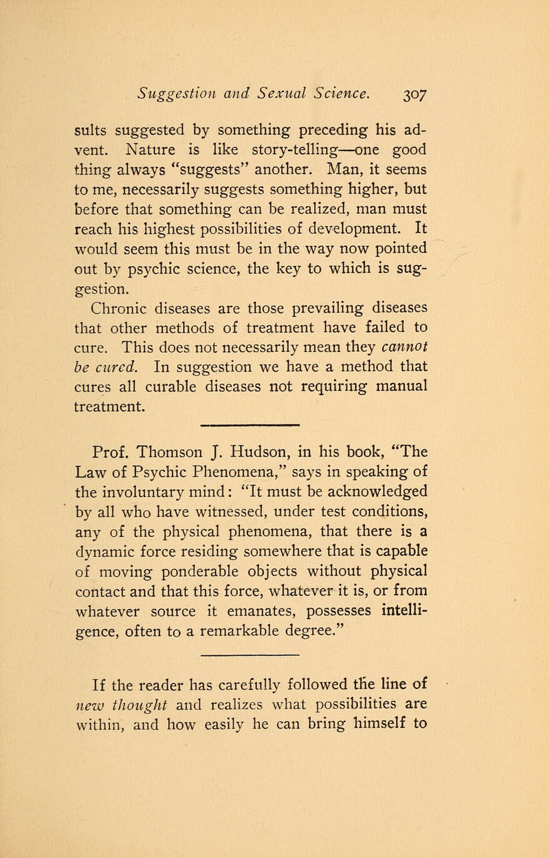 suits suggested by something preceding his ad- vent. Nature is like story-telling—one good thing always suggests another. Man, it seems to me, necessarily suggests something higher, but before that something can be realized, man must reach his highest possibilities of development. It would seem this must be in the way now pointed out by psychic science, the key to which is sug- gestion. Chronic diseases are those prevailing diseases that other methods of treatment have failed to cure. This does not necessarily mean they cannot be cured. In suggestion we have a method that cures all curable diseases not requiring manual treatment. Prof. Thomson J. Hudson, in his book, The Law of Psychic Phenomena, says in speaking of the involuntary mind: It must be acknowledged by all who have witnessed, under test conditions, any of the physical phenomena, that there is a dynamic force residing somewhere that is capable of moving ponderable objects without physical contact and that this force, whatever it is, or from whatever source it emanates, possesses intelli- gence, often to a remarkable degree. If the reader has carefully followed the line of new thought and realizes what possibilities are within, and how easily he can bring himself to