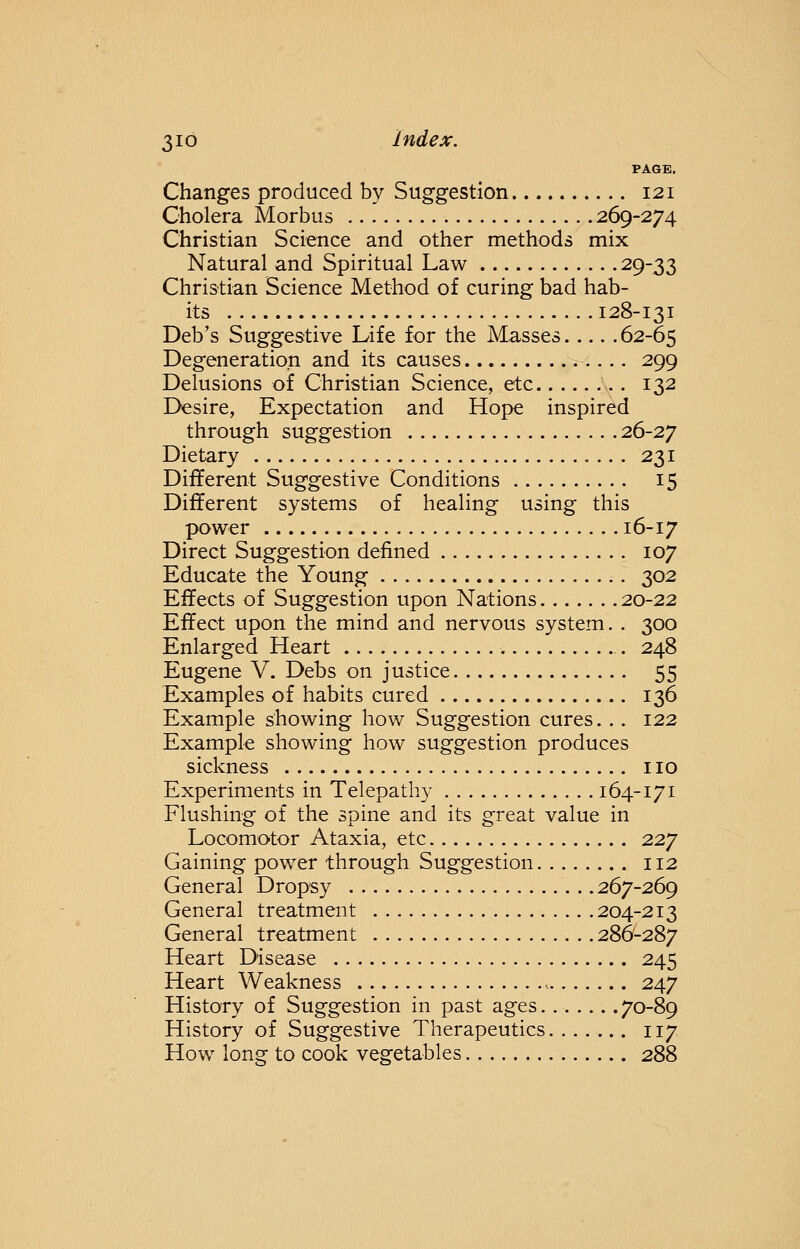 PAGE. Changes produced by Suggestion 121 Cholera Morbus 269-274 Christian Science and other methods mix Natural and Spiritual Law 29_33 Christian Science Method of curing bad hab- its 128-131 Deb's Suggestive Life for the Masses 62-65 Degeneration and its causes 299 Delusions of Christian Science, etc . . 132 Desire, Expectation and Hope inspired through suggestion 26-27 Dietary 231 Different Suggestive Conditions 15 Different systems of healing using this power 16-17 Direct Suggestion defined 107 Educate the Young 302 Effects of Suggestion upon Nations 20-22 Effect upon the mind and nervous system. . 300 Enlarged Heart 248 Eugene V. Debs on justice 55 Examples of habits cured 136 Example showing how Suggestion cures. . . 122 Example showing how suggestion produces sickness no Experiments in Telepathy 164-171 Flushing of the spine and its great value in Locomotor Ataxia, etc 2.2J Gaining power through Suggestion 112 General Dropsy 267-269 General treatment 204-213 General treatment 286-287 Heart Disease 245 Heart Weakness 247 History of Suggestion in past ages 70-89 History of Suggestive Therapeutics 117 How long to cook vegetables 288