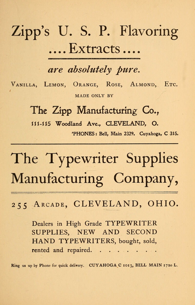 Zipp's U. S. P. Flavoring •. • • rLx tracts • • • • are absolutely pure. Vanilla, Lemon, Orange, Rose, Almond, Etc. t MADE ONLY BY The Zipp Manufacturing Co*, UUU5 Woodland Ave., CLEVELAND, O. 'PHONES: Bell, Main 2329. Cuyahoga, C 3J5. The Typewriter Supplies Manufacturing Company, 255 Arcade, CLEVELAND, OHIO. Dealers in High Grade TYPEWRITER SUPPLIES, NEW AND SECOND HAND TYPEWRITERS, bought, sold, rented and repaired Ring us up by Phone for quick delirery. CUYAHOGA C 1013, BELL MAIN 1720 L.