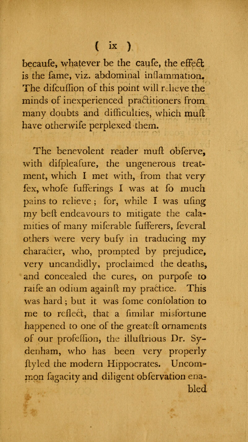 becaufe, whatever be the caufe, the efFe£l is the fame, viz. abdominal inflammation. The difcuflion of this point will relieve the minds of inexperienced pra6litioners from many doubts and difficulties, which muft have otherwife perplexed them. The benevolent reader muft obferve, with difpleafure, the ungenerous treat- ment, which I met with, from that very fex, whofe fufferings I was at fo much pains to relieve ; for, while I was ufing my beft endeavours to mitigate the cala- mities of many miferable fufferers, feveral others were very bufy in traducing my character, who, prompted by prejudice, very uncandidly, proclaimed the deaths, and concealed the cures, on purpofe to raife an odium againft my practice. This was hard; but it was fome coniolation to me to rcflecl, that a fimilar misfortune happened to one of the greateft ornaments of our profeffion, the illuftrious Dr. Sy- denham, who has been very properly ftyled the modern Hippocrates. Uncom- mon fagacityand diligent obfervation ena- bled