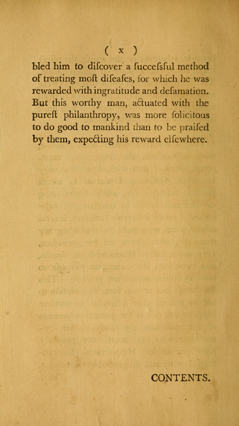 bled him to difcover a fuccefsful method of treating moft difeafes, for which he was rewarded with ingratitude and defamation. But this worthy manj aftuated with the pureft philanthropy, was more fohcitous to do good to mankind than to be praifed by them, expeding his reward elfewhere. CONTENTS,